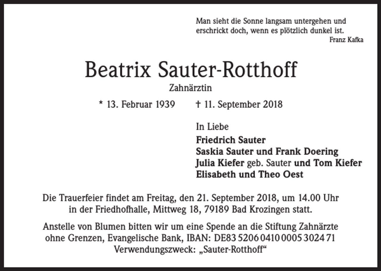 <p>Man sieht die Sonne langsam untergehen und<br />erschrickt doch, wenn es plötzlich dunkel ist.</p><p>Franz Kafka</p><p>Beatrix Sauter-Rotthoff<br />Zahnärztin</p><p>* 13. Februar 1939 † 11. September 2018<br />In Liebe<br />Friedrich Sauter<br />Saskia Sauter und Frank Doering<br />Julia Kiefer geb. Sauter und Tom Kiefer<br />Elisabeth und Theo Oest<br />Die Trauerfeier findet am Freitag, den 21. September 2018, um 14.00 Uhr<br />in der Friedhofhalle, Mittweg 18, 79189 Bad Krozingen statt.<br />Anstelle von Blumen bitten wir um eine Spende an die Stiftung Zahnärzte<br />ohne Grenzen, Evangelische Bank, IBAN: DE83 5206 041005 3024 71<br />Verwendungszweck: „Sauter-Rotthoff“</p>
