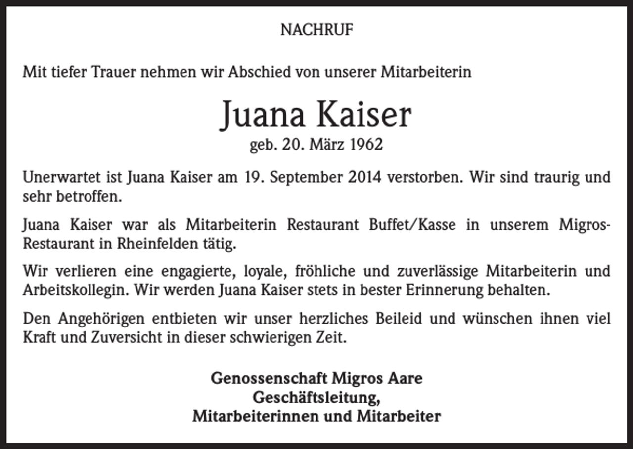 <p>NACHRUF<br />Mit tiefer Trauer nehmen wir Abschied von unserer Mitarbeiterin</p><p>Juana Kaiser<br />geb. 20. März 1962</p><p>Unerwartet ist Juana Kaiser am 19. September 2014 verstorben. Wir sind traurig und<br />sehr betroffen.<br />Juana Kaiser war als Mitarbeiterin Restaurant Buffet/Kasse in unserem MigrosRestaurant in Rheinfelden tätig.<br />Wir verlieren eine engagierte, loyale, fröhliche und zuverlässige Mitarbeiterin und<br />Arbeitskollegin. Wir werden Juana Kaiser stets in bester Erinnerung behalten.<br />Den Angehörigen entbieten wir unser herzliches Beileid und wünschen ihnen viel<br />Kraft und Zuversicht in dieser schwierigen Zeit.<br />Genossenschaft Migros Aare<br />Geschäftsleitung,<br />Mitarbeiterinnen und Mitarbeiter</p>