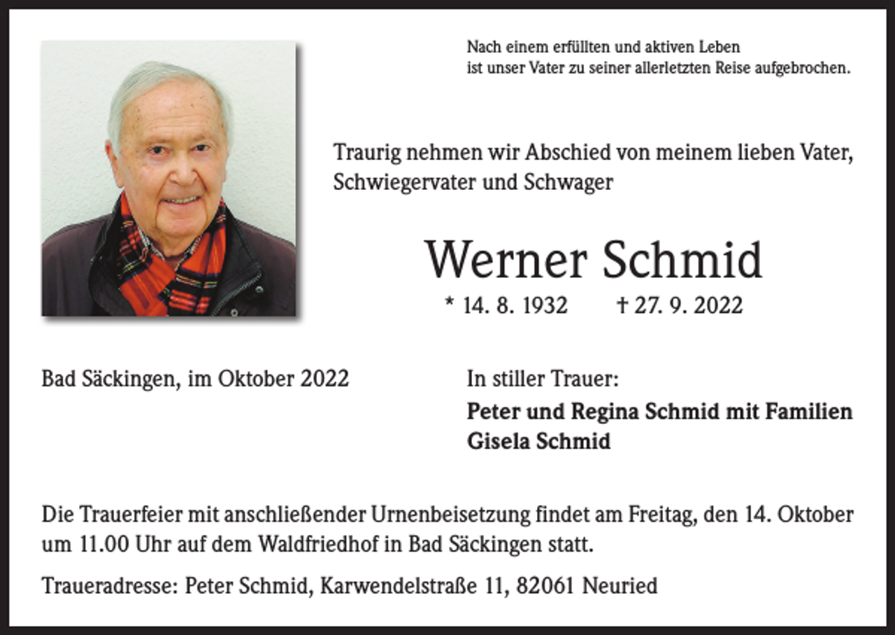 <p>Nach einem erfüllten und aktiven Leben<br />ist unser Vater zu seiner allerletzten Reise aufgebrochen.</p><p>Traurig nehmen wir Abschied von meinem lieben Vater,<br />Schwiegervater und Schwager</p><p>Werner Schmid<br />* 14. 8. 1932 † 27. 9. 2022</p><p>Bad Säckingen, im Oktober 2022</p><p>In stiller Trauer:<br />Peter und Regina Schmid mit Familien<br />Gisela Schmid</p><p>Die Trauerfeier mit anschließender Urnenbeisetzung findet am Freitag, den 14. Oktober<br />um 11.00 Uhr auf dem Waldfriedhof in Bad Säckingen statt.<br />Traueradresse: Peter Schmid, Karwendelstraße 11, 82061 Neuried</p>