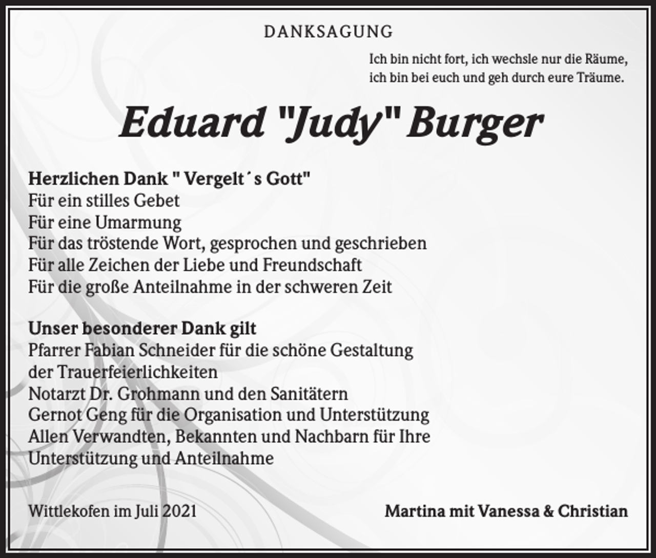 <p>DANKS AGUNG<br />Ich bin nicht fort, ich wechsle nur die Räume,<br />ich bin bei euch und geh durch eure Träume.</p><p>Eduard "Judy" Burger<br />Herzlichen Dank " Vergelt´s Gott"<br />Für ein stilles Gebet<br />Für eine Umarmung<br />Für das tröstende Wort, gesprochen und geschrieben<br />Für alle Zeichen der Liebe und Freundschaft<br />Für die große Anteilnahme in der schweren Zeit<br />Unser besonderer Dank gilt<br />Pfarrer Fabian Schneider für die schöne Gestaltung<br />der Trauerfeierlichkeiten<br />Notarzt Dr. Grohmann und den Sanitätern<br />Gernot Geng für die Organisation und Unterstützung<br />Allen Verwandten, Bekannten und Nachbarn für Ihre<br />Unterstützung und Anteilnahme<br />Wittlekofen im Juli 2021</p><p>Martina mit Vanessa &amp; Christian</p>