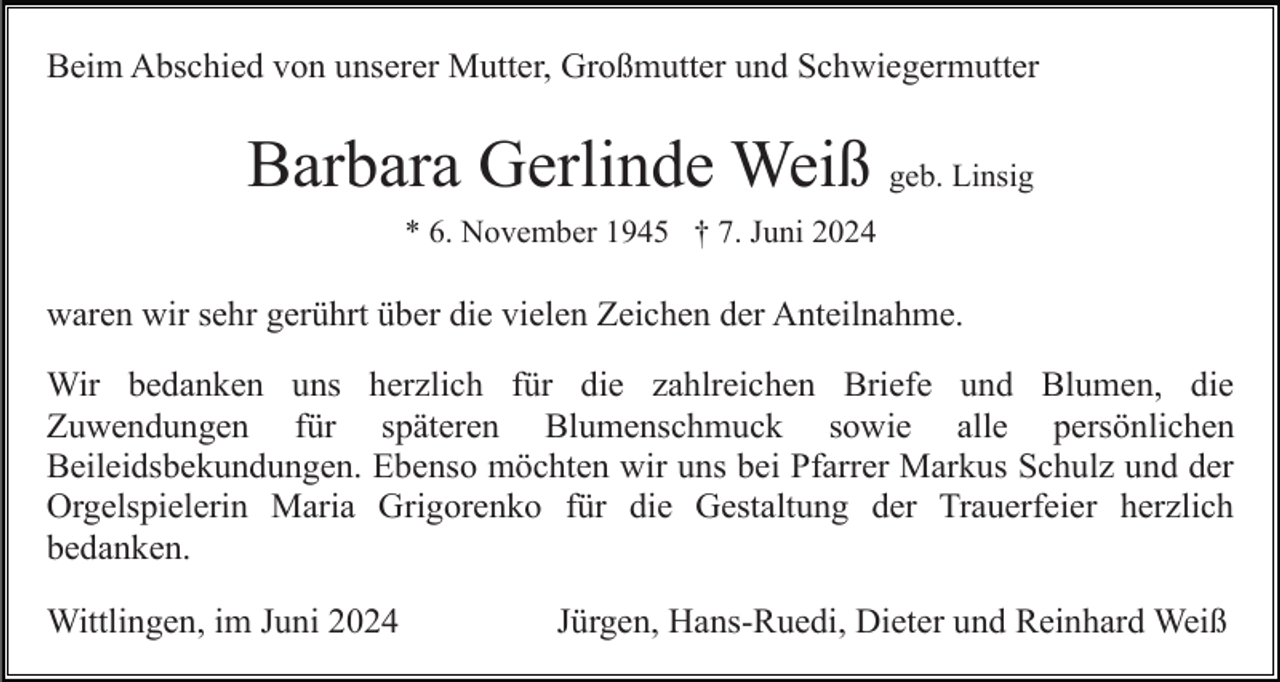 <p>Beim Abschied von unserer Mutter, Großmutter und Schwiegermutter</p><p>Barbara Gerlinde Weiß geb. Linsig<br />* 6. November 1945 † 7. Juni 2024</p><p>waren wir sehr gerührt über die vielen Zeichen der Anteilnahme.<br />Wir bedanken uns herzlich für die zahlreichen Briefe und Blumen, die<br />Zuwendungen für späteren Blumenschmuck sowie alle persönlichen<br />Beileidsbekundungen. Ebenso möchten wir uns bei Pfarrer Markus Schulz und der<br />Orgelspielerin Maria Grigorenko für die Gestaltung der Trauerfeier herzlich<br />bedanken.<br />Wittlingen, im Juni 2024</p><p>Jürgen, Hans-Ruedi, Dieter und Reinhard Weiß</p>