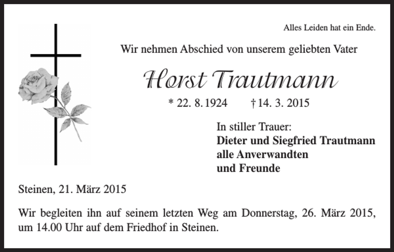 <p>Alles Leiden hat ein Ende.</p><p>Wir nehmen Abschied von unserem geliebten Vater</p><p>Horst Trautmann<br />* 22. 8. 1924 † 14. 3. 2015<br />In stiller Trauer:<br />Dieter und Siegfried Trautmann<br />alle Anverwandten<br />und Freunde<br />Steinen, 21. März 2015<br />Wir begleiten ihn auf seinem letzten Weg am Donnerstag, 26. März 2015,<br />um 14.00 Uhr auf dem Friedhof in Steinen.</p>