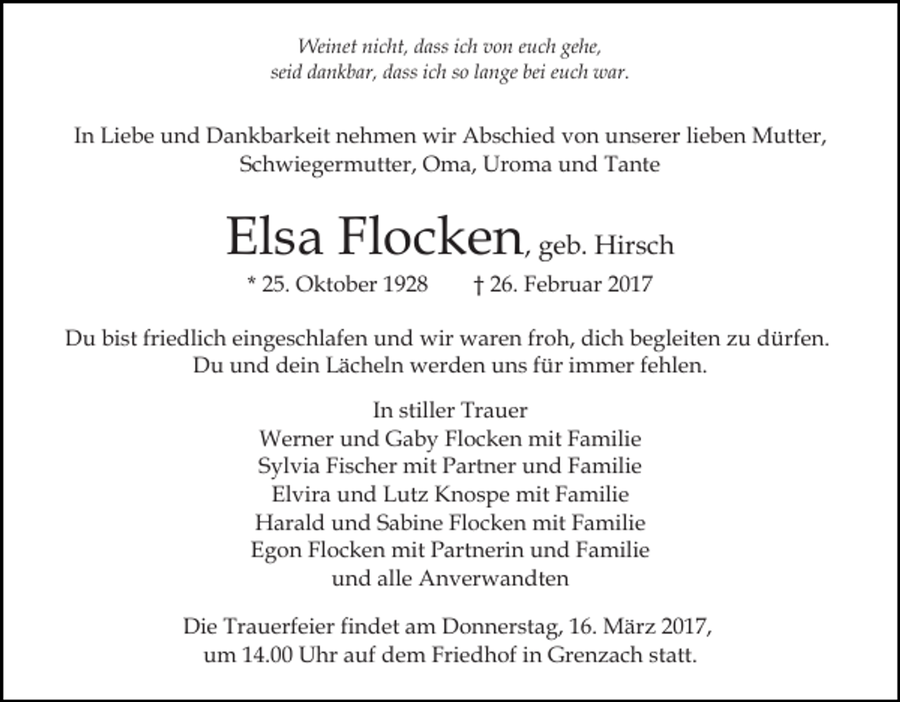 <p>Weinet nicht, dass ich von euch gehe,<br />seid dankbar, dass ich so lange bei euch war.</p><p>In Liebe und Dankbarkeit nehmen wir Abschied von unserer lieben Mutter,<br />Schwiegermutter, Oma, Uroma und Tante</p><p>Elsa Flocken, geb. Hirsch<br />* 25. Oktober 1928</p><p>† 26. Februar 2017</p><p>Du bist friedlich eingeschlafen und wir waren froh, dich begleiten zu dürfen.<br />Du und dein Lächeln werden uns für immer fehlen.<br />In stiller Trauer<br />Werner und Gaby Flocken mit Familie<br />Sylvia Fischer mit Partner und Familie<br />Elvira und Lutz Knospe mit Familie<br />Harald und Sabine Flocken mit Familie<br />Egon Flocken mit Partnerin und Familie<br />und alle Anverwandten<br />Die Trauerfeier findet am Donnerstag, 16. März 2017,<br />um 14.00 Uhr auf dem Friedhof in Grenzach statt.</p>