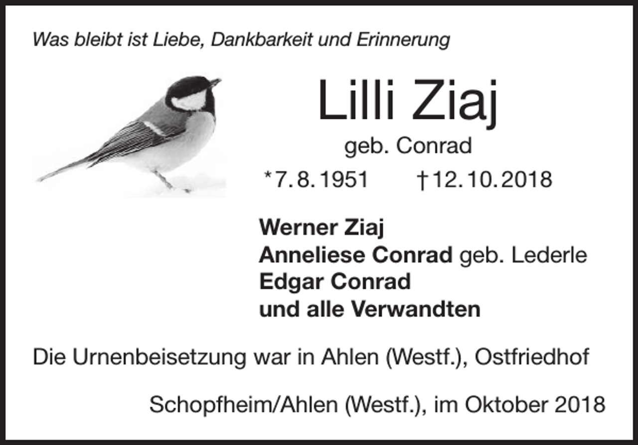 <p>Was bleibt ist Liebe, Dankbarkeit und Erinnerung</p><p>Lilli Ziaj<br />geb. Conrad<br />* 7. 8. 1951 † 12. 10. 2018<br />Werner Ziaj<br />Anneliese Conrad geb. Lederle<br />Edgar Conrad<br />und alle Verwandten<br />Die Urnenbeisetzung war in Ahlen (Westf.), Ostfriedhof<br />Schopfheim/Ahlen (Westf.), im Oktober 2018</p>