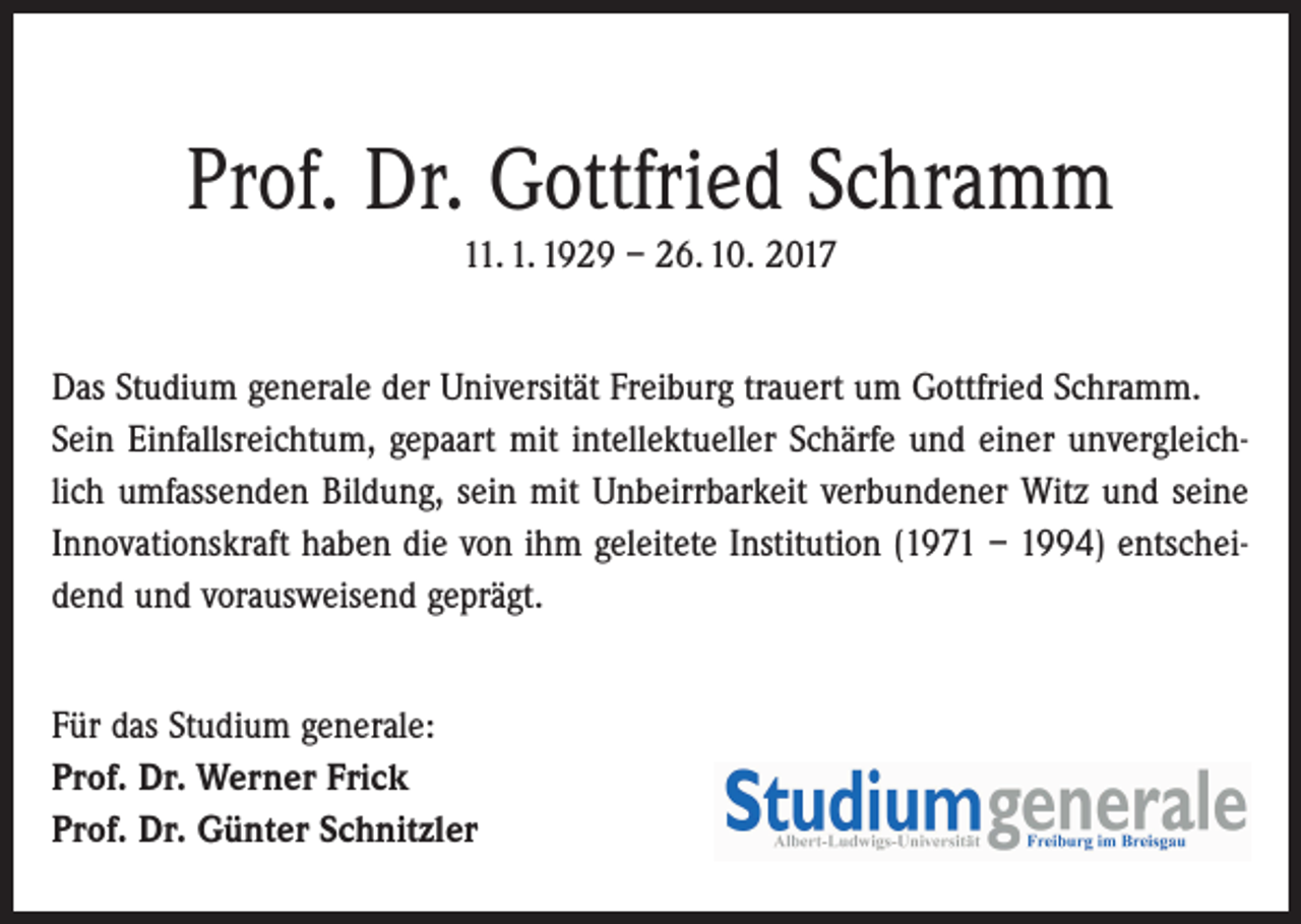 <p>Prof. Dr. Gottfried Schramm<br />11. 1. 1929 – 26. 10. 2017<br />Das Studium generale der Universität Freiburg trauert um Gottfried Schramm.<br />Sein Einfallsreichtum, gepaart mit intellektueller Schärfe und einer unvergleichlich umfassenden Bildung, sein mit Unbeirrbarkeit verbundener Witz und seine<br />Innovationskraft haben die von ihm geleitete Institution (1971 – 1994) entscheidend und vorausweisend geprägt.<br />Für das Studium generale:<br />Prof. Dr. Werner Frick<br />Prof. Dr. Günter Schnitzler</p>