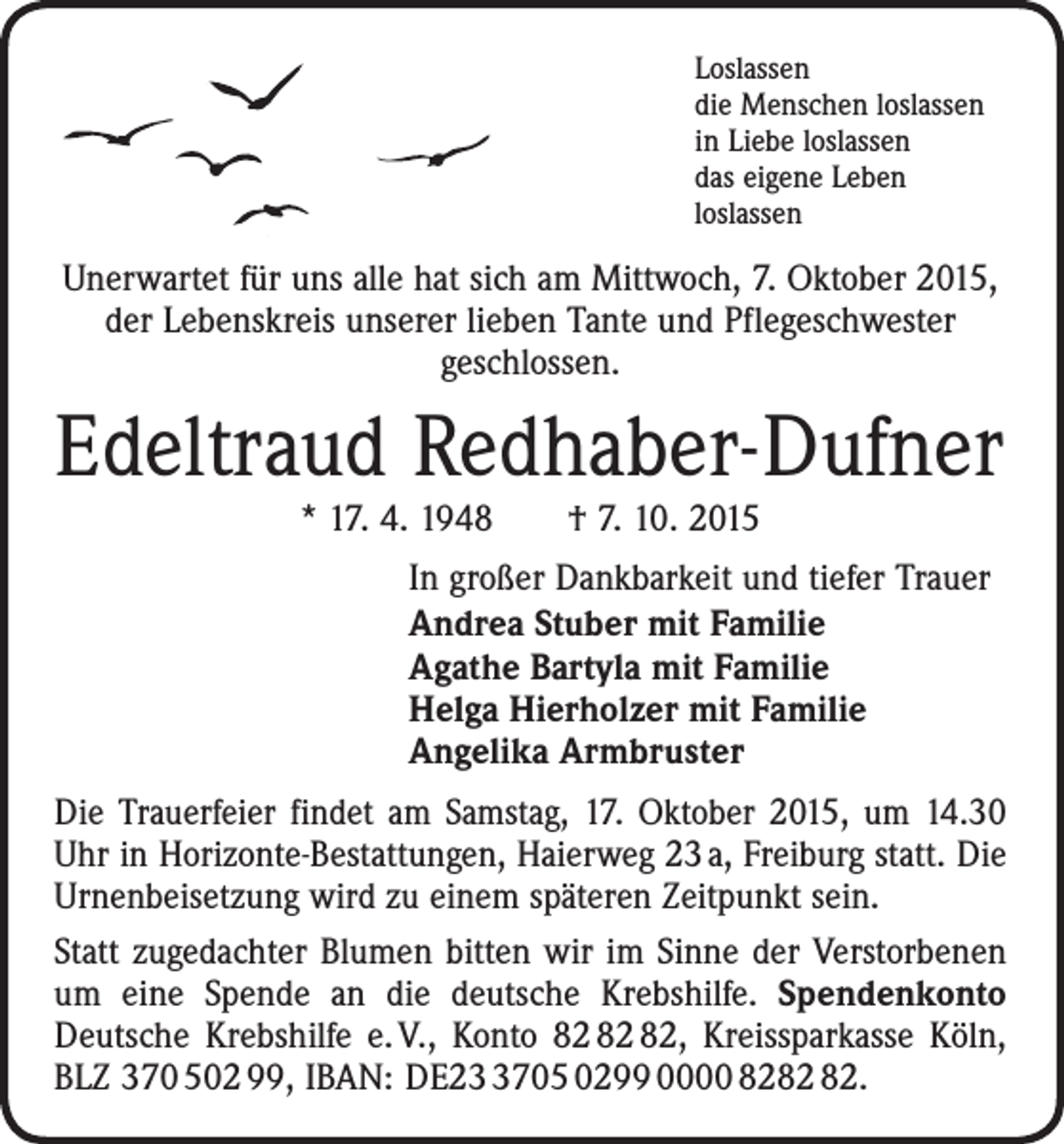 <p>Loslassen<br />die Menschen loslassen<br />in Liebe loslassen<br />das eigene Leben<br />loslassen</p><p>Unerwartet für uns alle hat sich am Mittwoch, 7. Oktober 2015,<br />der Lebenskreis unserer lieben Tante und Pflegeschwester<br />geschlossen.</p><p>Edeltraud Redhaber-Dufner<br />* 17. 4. 1948 † 7. 10. 2015</p><p>In großer Dankbarkeit und tiefer Trauer<br />Andrea Stuber mit Familie<br />Agathe Bartyla mit Familie<br />Helga Hierholzer mit Familie<br />Angelika Armbruster<br />Die Trauerfeier findet am Samstag, 17. Oktober 2015, um 14.30<br />Uhr in Horizonte-Bestattungen, Haierweg 23 a, Freiburg statt. Die<br />Urnenbeisetzung wird zu einem späteren Zeitpunkt sein.<br />Statt zugedachter Blumen bitten wir im Sinne der Verstorbenen<br />um eine Spende an die deutsche Krebshilfe. Spendenkonto<br />Deutsche Krebshilfe e. V., Konto , Kreissparkasse Köln,<br />BLZ 370 502 99, IBAN: DE2705 0299 0000 82.</p>