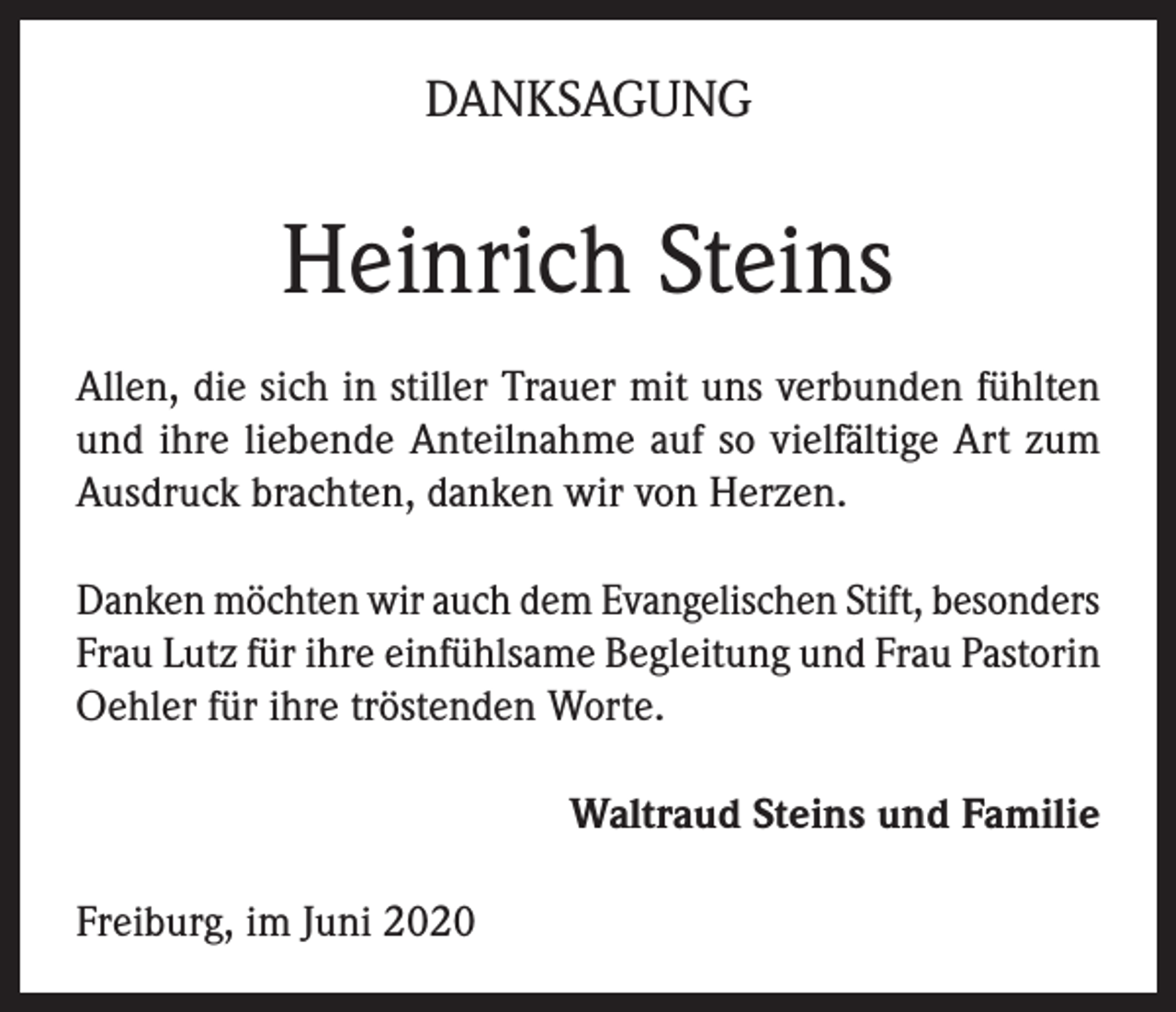 <p>DANKSAGUNG</p><p>Heinrich Steins<br />Allen, die sich in stiller Trauer mit uns verbunden fühlten<br />und ihre liebende Anteilnahme auf so vielfältige Art zum<br />Ausdruck brachten, danken wir von Herzen.<br />Danken möchten wir auch dem Evangelischen Stift, besonders<br />Frau Lutz für ihre einfühlsame Begleitung und Frau Pastorin<br />Oehler für ihre tröstenden Worte.<br />Waltraud Steins und Familie<br />Freiburg, im Juni 2020</p>