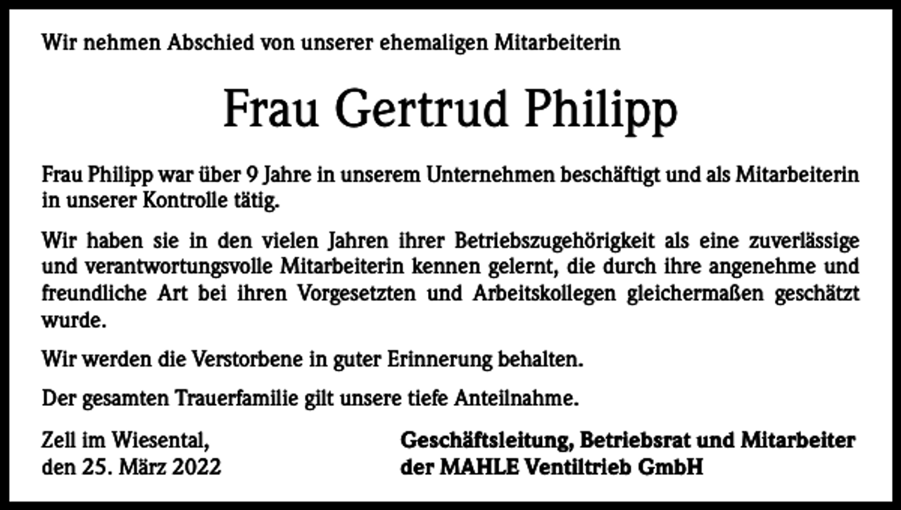 <p>Wir<br />nehmen Abschied<br />Abschiedvon<br />vonunserer<br />unsererehemaligen<br />ehemaligenMitarbeiterin<br />Mitarbeiterin<br />Wir nehmen</p><p>Gertrud<br />Philipp<br />FrauFrau<br />Gerda<br />Schnekenburger<br />Frau Schnekenburger<br />Philipp war überwar<br />9 Jahre<br />Unternehmen<br />beschäftigt<br />und als Mitarbeiterin<br />überin<br />22unserem<br />Jahre in unserem<br />Unternehmen<br />beschäftigt.<br />Sie war viele<br />in<br />unserer<br />Kontrolle tätig.<br />Jahre<br />als kaufmännische<br />Angestellte im Labor tätig.<br />Wir haben<br />haben sie<br />sie ininden<br />denvielen<br />vielenJahren<br />Jahren<br />ihrer<br />Betriebszugehörigkeit<br />als eine<br />zuverlässige<br />ihrer<br />Betriebszugehörigkeit<br />als eine<br />zuverlässige<br />und<br />und<br />verantwortungsvolle<br />Mitarbeiterin<br />kennen<br />die ihre<br />durch<br />ihre angenehme<br />und<br />verantwortungsvolle<br />Mitarbeiterin<br />kennen<br />gelernt,gelernt,<br />die durch<br />angenehme<br />und freundfreundliche<br />ihren Vorgesetzten<br />und Arbeitskollegen<br />gleichermaßen<br />geschätzt<br />liche Art bei Art<br />ihrenbei<br />Vorgesetzten<br />und Arbeitskollegen<br />gleichermaßen<br />geschätzt wurde.<br />wurde.<br />Wir werden die Verstorbene in guter Erinnerung behalten.<br />Wir werden die Verstorbene in guter Erinnerung behalten.<br />Der gesamten Trauerfamilie gilt unsere tiefe Anteilnahme.<br />Der gesamten Trauerfamilie gilt unsere tiefe Anteilnahme.<br />Zell im Wiesental,<br />Geschäftsleitung, Betriebsrat und Mitarbeiter<br />Zell im Wiesental,<br />Geschäftsleitung, Betriebsrat und Mitarbeiter<br />den 15. Dezember 2021<br />der MAHLE Ventiltrieb GmbH<br />den 25. März 2022<br />der MAHLE Ventiltrieb GmbH</p>