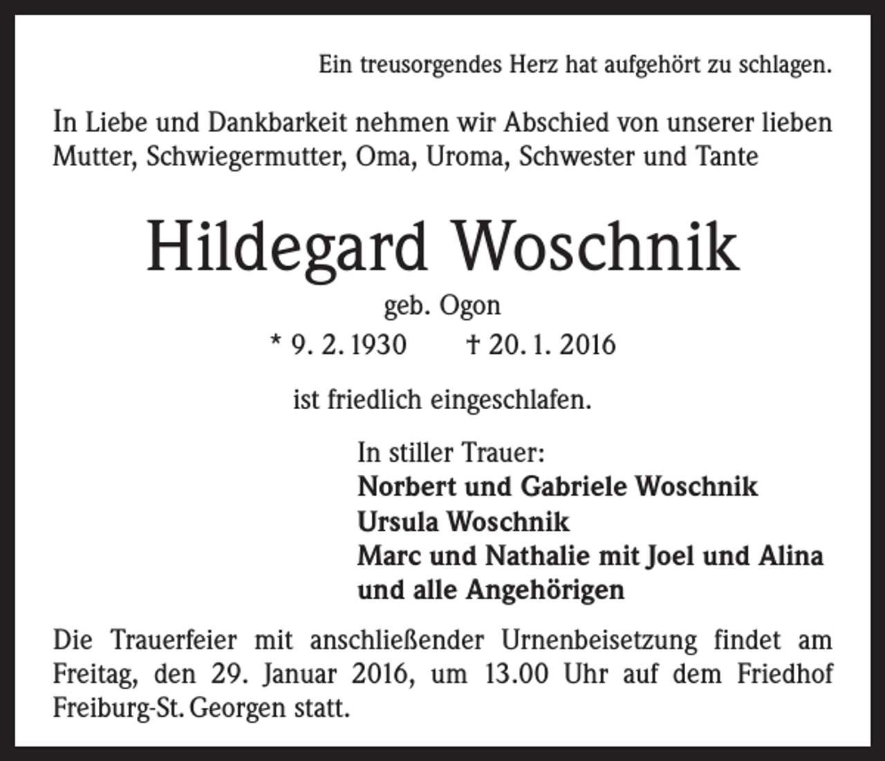 <p>Ein treusorgendes Herz hat aufgehört zu schlagen.</p><p>In Liebe und Dankbarkeit nehmen wir Abschied von ­unserer lieben<br />Mutter, Schwiegermutter, Oma, Uroma, Schwester und Tante</p><p>Hildegard Woschnik<br />geb. Ogon<br />* 9. 2. 1930 † 20. 1. 2016<br />ist friedlich eingeschlafen.<br />In stiller Trauer:<br />Norbert und Gabriele Woschnik<br />Ursula Woschnik<br />Marc und Nathalie mit Joel und Alina<br />und alle Angehörigen<br />Die Trauerfeier mit anschließender Urnenbeisetzung findet am<br />­Freitag, den 29. Januar 2016, um 13.00 Uhr auf dem Friedhof<br />­Freiburg-St. Georgen statt.</p>