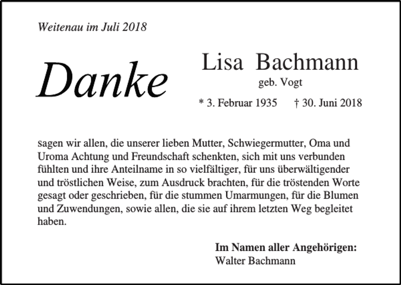 <p>Weitenau im Juli 2018</p><p>Lisa Bachmann<br />geb. Vogt<br />* 3. Februar 1935</p><p>† 30. Juni 2018</p><p>sagen wir allen, die unserer lieben Mutter, Schwiegermutter, Oma und<br />Uroma Achtung und Freundschaft schenkten, sich mit uns verbunden<br />fühlten und ihre Anteilname in so vielfältiger, für uns überwältigender<br />und tröstlichen Weise, zum Ausdruck brachten, für die tröstenden Worte<br />gesagt oder geschrieben, für die stummen Umarmungen, für die Blumen<br />und Zuwendungen, sowie allen, die sie auf ihrem letzten Weg begleitet<br />haben.<br />Im Namen aller Angehörigen:<br />Walter Bachmann</p>