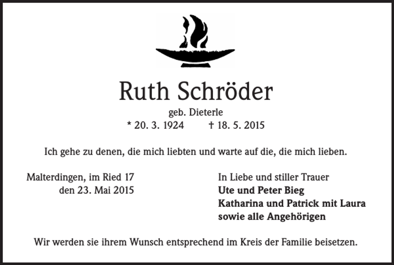 <p>Ruth Schröder<br />geb. Dieterle<br />* 20. 3. 1924<br />† 18. 5. 2015</p><p>Ich gehe zu denen, die mich liebten und warte auf die, die mich lieben.<br />Malterdingen, im Ried 17</p><p>den 23. Mai 2015</p><p>In Liebe und stiller Trauer<br />Ute und Peter Bieg<br />Katharina und Patrick mit Laura<br />sowie alle Angehörigen</p><p>Wir werden sie ihrem Wunsch entsprechend im Kreis der Familie beisetzen.</p>