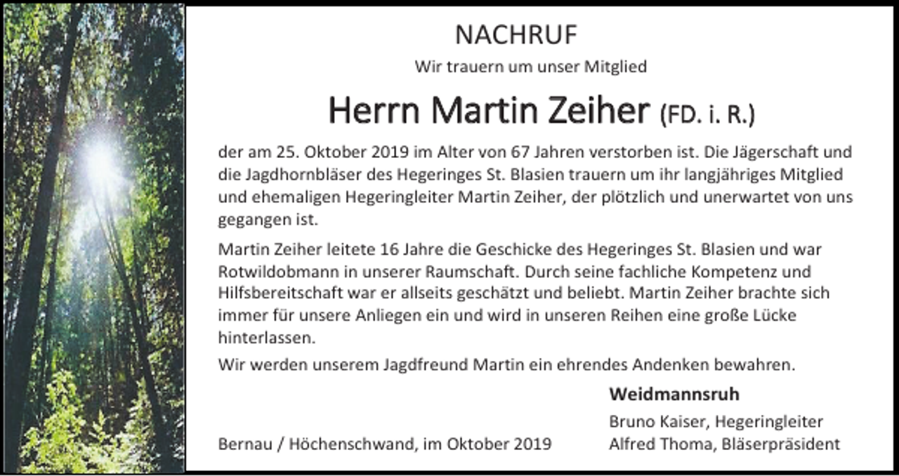 <p>NACHRUF<br />Wir trauern um unser Mitglied</p><p>Herrn Martin Zeiher (FD. i. R.)<br />der am 25. Oktober 2019 im Alter von 67 Jahren verstorben ist. Die Jägerschaft und<br />die Jagdhornbläser des Hegeringes St. Blasien trauern um ihr langjähriges Mitglied<br />und ehemaligen Hegeringleiter Martin Zeiher, der plötzlich und unerwartet von uns<br />gegangen ist.<br />Martin Zeiher leitete 16 Jahre die Geschicke des Hegeringes St. Blasien und war<br />Rotwildobmann in unserer Raumschaft. Durch seine fachliche Kompetenz und<br />Hilfsbereitschaft war er allseits geschätzt und beliebt. Martin Zeiher brachte sich<br />immer für unsere Anliegen ein und wird in unseren Reihen eine große Lücke<br />hinterlassen.<br />Wir werden unserem Jagdfreund Martin ein ehrendes Andenken bewahren.</p><p>Weidmannsruh<br />Bernau / Höchenschwand, im Oktober 2019</p><p>Bruno Kaiser, Hegeringleiter<br />Alfred Thoma, Bläserpräsident</p>