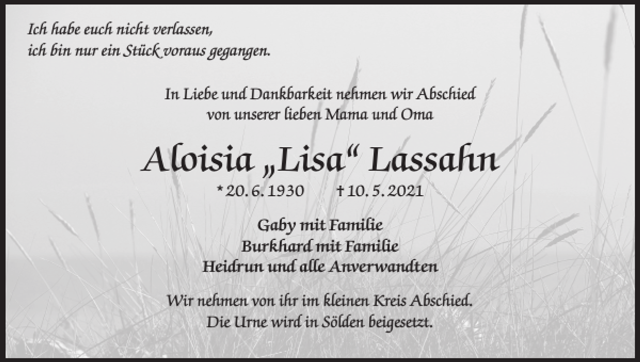 <p>Ich habe euch nicht verlassen,<br />ich bin nur ein Stück voraus gegangen.<br />In Liebe und Dankbarkeit nehmen wir Abschied<br />von unserer lieben Mama und Oma</p><p>Aloisia „Lisa“ Lassahn<br />* 20. 6. 1930 † 10. 5. 2021</p><p>Gaby mit Familie<br />Burkhard mit Familie<br />Heidrun und alle Anverwandten<br />Wir nehmen von ihr im kleinen Kreis Abschied.<br />Die Urne wird in Sölden beigesetzt.</p>