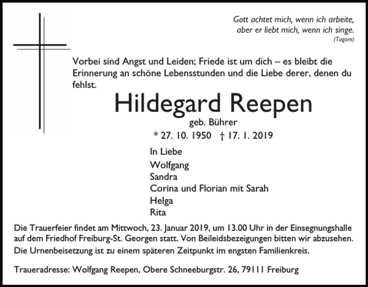 <p>Gott achtet mich, wenn ich arbeite,<br />aber er liebt mich, wenn ich singe.<br />(Tagore)</p><p>Vorbei sind Angst und Leiden; Friede ist um dich – es bleibt die<br />Erinnerung an schöne Lebensstunden und die Liebe derer, denen du<br />fehlst.</p><p>Hildegard Reepen<br />geb. Bührer<br />* 27. 10. 1950 † 17. 1. 2019<br />In Liebe<br />Wolfgang<br />Sandra<br />Corina und Florian mit Sarah<br />Helga<br />Rita<br />Die Trauerfeier findet am Mittwoch, 23. Januar 2019, um 13.00 Uhr in der Einsegnungshalle<br />auf dem Friedhof Freiburg-St. Georgen statt. Von Beileidsbezeigungen bitten wir abzusehen.<br />Die Urnenbeisetzung ist zu einem späteren Zeitpunkt im engsten Familienkreis.<br />Traueradresse: Wolfgang Reepen, Obere Schneeburgstr. 26, 79111 Freiburg</p>