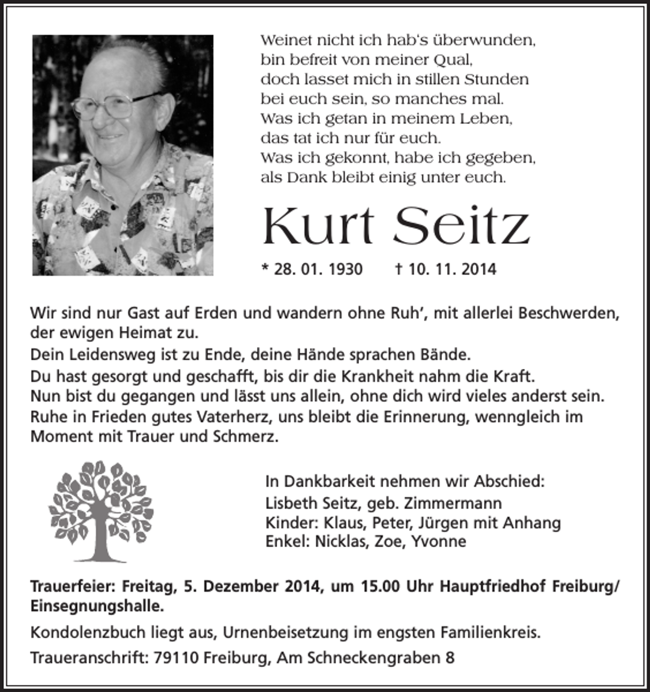 <p>Weinet nicht ich hab‘s überwunden,<br />bin befreit von meiner Qual,<br />doch lasset mich in stillen Stunden<br />bei euch sein, so manches mal.<br />Was ich getan in meinem Leben,<br />das tat ich nur für euch.<br />Was ich gekonnt, habe ich gegeben,<br />als Dank bleibt einig unter euch.</p><p>Kurt Seitz<br />* 28. 01. 1930 † 10. 11. 2014<br />Wir sind nur Gast auf Erden und wandern ohne Ruh‘, mit allerlei Beschwerden,<br />der ewigen Heimat zu.<br />Dein Leidensweg ist zu Ende, deine Hände sprachen Bände.<br />Du hast gesorgt und geschafft, bis dir die Krankheit nahm die Kraft.<br />Nun bist du gegangen und lässt uns allein, ohne dich wird vieles anderst sein.<br />Ruhe in Frieden gutes Vaterherz, uns bleibt die Erinnerung, wenngleich im<br />Moment mit Trauer und Schmerz.<br />In Dankbarkeit nehmen wir Abschied:<br />Lisbeth Seitz, geb. Zimmermann<br />Kinder: Klaus, Peter, Jürgen mit Anhang<br />Enkel: Nicklas, Zoe, Yvonne<br />Trauerfeier: Freitag, 5. Dezember 2014, um 15.00 Uhr Hauptfriedhof Freiburg/<br />Einsegnungshalle.<br />Kondolenzbuch liegt aus, Urnenbeisetzung im engsten Familienkreis.<br />Traueranschrift: 79110 Freiburg, Am Schneckengraben 8</p>