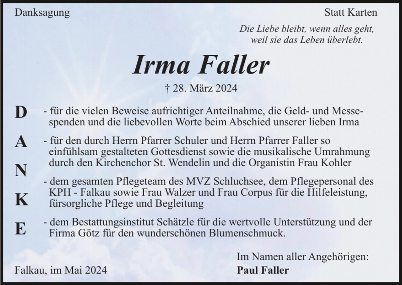 <p>Danksagung</p><p>Statt Karten<br />Die Liebe bleibt, wenn alles geht,<br />weil sie das Leben überlebt.</p><p>Irma Faller<br />† 28. März 2024</p><p>D</p><p>- für die vielen Beweise aufrichtiger Anteilnahme, die Geld- und Messespenden und die liebevollen Worte beim Abschied unserer lieben Irma</p><p>A</p><p>- für den durch Herrn Pfarrer Schuler und Herrn Pfarrer Faller so<br />einfühlsam gestalteten Gottesdienst sowie die musikalische Umrahmung<br />durch den Kirchenchor St. Wendelin und die Organistin Frau Kohler</p><p>N<br />K</p><p>- dem gesamten Pflegeteam des MVZ Schluchsee, dem Pflegepersonal des<br />KPH - Falkau sowie Frau Walzer und Frau Corpus für die Hilfeleistung,<br />fürsorgliche Pflege und Begleitung</p><p>E</p><p>- dem Bestattungsinstitut Schätzle für die wertvolle Unterstützung und der<br />Firma Götz für den wunderschönen Blumenschmuck.</p><p>Falkau, im Mai 2024</p><p>Im Namen aller Angehörigen:<br />Paul Faller</p>