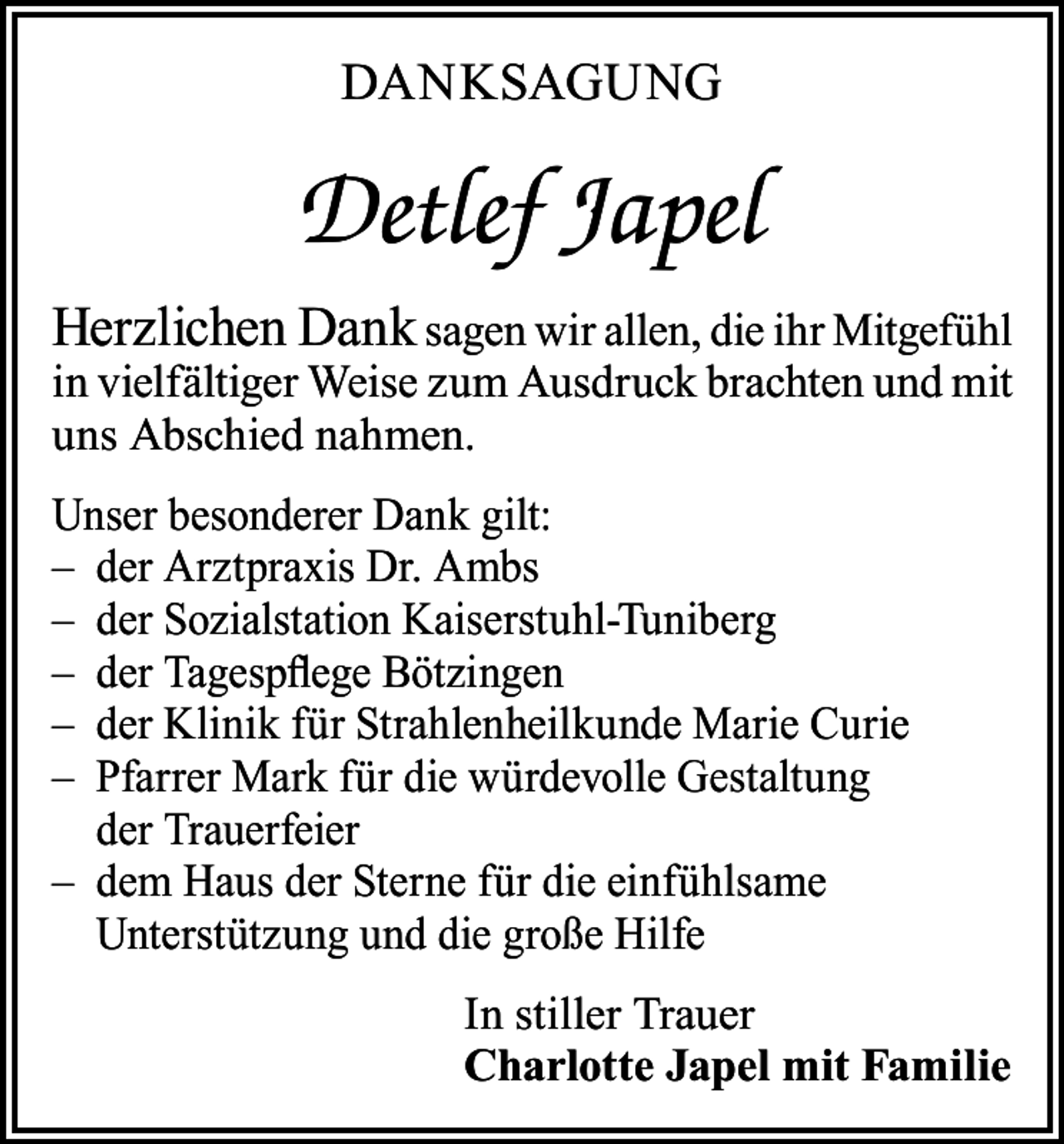 <p>DANKSAGUNG</p><p>Detlef Japel<br />Herzlichen Dank sagen wir allen, die ihr Mitgefühl<br />in vielfältiger Weise zum Ausdruck brachten und mit<br />uns Abschied nahmen.<br />Unser besonderer Dank gilt:<br />– der Arztpraxis Dr. Ambs<br />– der Sozialstation Kaiserstuhl-Tuniberg<br />– der Tagespflege Bötzingen<br />– der Klinik für Strahlenheilkunde Marie Curie<br />– Pfarrer Mark für die würdevolle Gestaltung<br />der Trauerfeier<br />– dem Haus der Sterne für die einfühlsame<br />Unterstützung und die große Hilfe<br />In stiller Trauer<br />Charlotte Japel mit Familie</p>