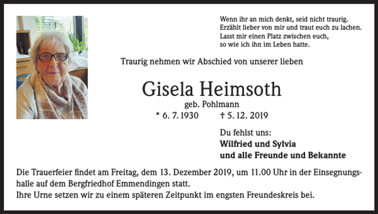 <p>Wenn ihr an mich denkt, seid nicht traurig.<br />Erzählt lieber von mir und traut euch zu lachen.<br />Lasst mir einen Platz zwischen euch,<br />so wie ich ihn im Leben hatte.</p><p>Traurig nehmen wir Abschied von unserer lieben</p><p>Gisela Heimsoth<br />geb. Pohlmann<br />* 6. 7. 1930<br />† 5. 12. 2019</p><p>Du fehlst uns:<br />Wilfried und Sylvia<br />und alle Freunde und Bekannte<br />Die Trauerfeier findet am Freitag, dem 13. Dezember 2019, um 11.00 Uhr in der Einsegnungshalle auf dem Bergfriedhof Emmendingen statt.<br />Ihre Urne setzen wir zu einem späteren Zeitpunkt im engsten Freundeskreis bei.</p>