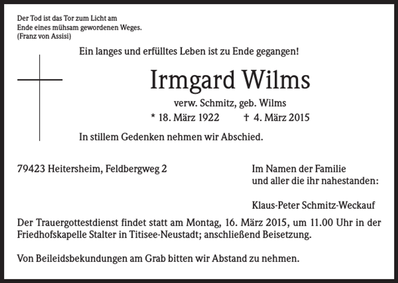 <p>Der Tod ist das Tor zum Licht am<br />Ende eines mühsam gewordenen Weges.<br />(Franz von Assisi)</p><p>Ein langes und erfülltes Leben ist zu Ende gegangen!</p><p>Irmgard Wilms<br />verw. Schmitz, geb. Wilms<br />* 18. März 1922<br />† 4. März 2015<br />In stillem Gedenken nehmen wir Abschied.<br />79423 Heitersheim, Feldbergweg 2</p><p>Im Namen der Familie<br />und aller die ihr nahestanden:<br />Klaus-Peter Schmitz-Weckauf</p><p>Der Trauergottestdienst findet statt am Montag, 16. März 2015, um 11.00 Uhr in der<br />Friedhofskapelle Stalter in Titisee-Neustadt; anschließend Beisetzung.<br />Von Beileidsbekundungen am Grab bitten wir Abstand zu nehmen.</p>