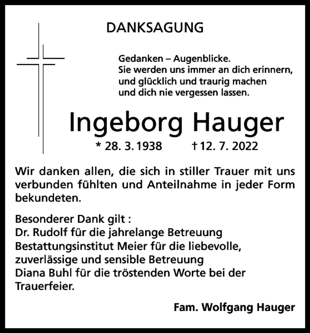 <p>DANKSAGUNG<br />Gedanken – Augenblicke.<br />Sie werden uns immer an dich erinnern,<br />und glücklich und traurig machen<br />und dich nie vergessen lassen.</p><p>Ingeborg Hauger<br />* 28. 3. 1938</p><p>† 12. 7. 2022</p><p>Wir danken allen, die sich in stiller Trauer mit uns<br />verbunden fühlten und Anteilnahme in jeder Form<br />bekundeten.<br />Besonderer Dank gilt :<br />Dr. Rudolf für die jahrelange Betreuung<br />Bestattungsinstitut Meier für die liebevolle,<br />zuverlässige und sensible Betreuung<br />Diana Buhl für die tröstenden Worte bei der<br />Trauerfeier.<br />Fam. Wolfgang Hauger</p>