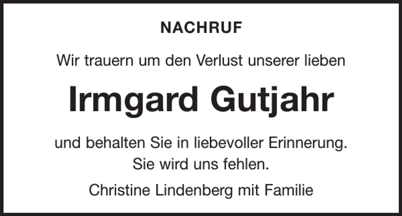 <p>NACHRUF<br />Wir trauern um den Verlust unserer lieben</p><p>Irmgard Gutjahr<br />und behalten Sie in liebevoller Erinnerung.<br />Sie wird uns fehlen.<br />Christine Lindenberg mit Familie</p>