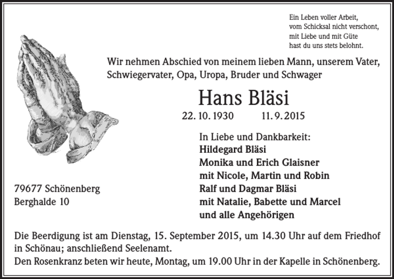 <p>Ein Leben voller Arbeit,<br />vom Schicksal nicht verschont,<br />mit Liebe und mit Güte<br />hast du uns stets belohnt.</p><p>Wir nehmen Abschied von meinem lieben Mann, unserem Vater,<br />Schwiegervater, Opa, Uropa, Bruder und Schwager</p><p>Hans Bläsi</p><p>22. 10. 1930</p><p>79677 Schönenberg<br />Berghalde 10</p><p>11. 9. 2015</p><p>In Liebe und Dankbarkeit:<br />Hildegard Bläsi<br />Monika und Erich Glaisner<br />mit Nicole, Martin und Robin<br />Ralf und Dagmar Bläsi<br />mit Natalie, Babette und Marcel<br />und alle Angehörigen</p><p>Die Beerdigung ist am Dienstag, 15. September 2015, um 14.30 Uhr auf dem Friedhof<br />in Schönau; anschließend Seelenamt.<br />Den Rosenkranz beten wir heute, Montag, um 19.00 Uhr in der Kapelle in Schönenberg.</p>