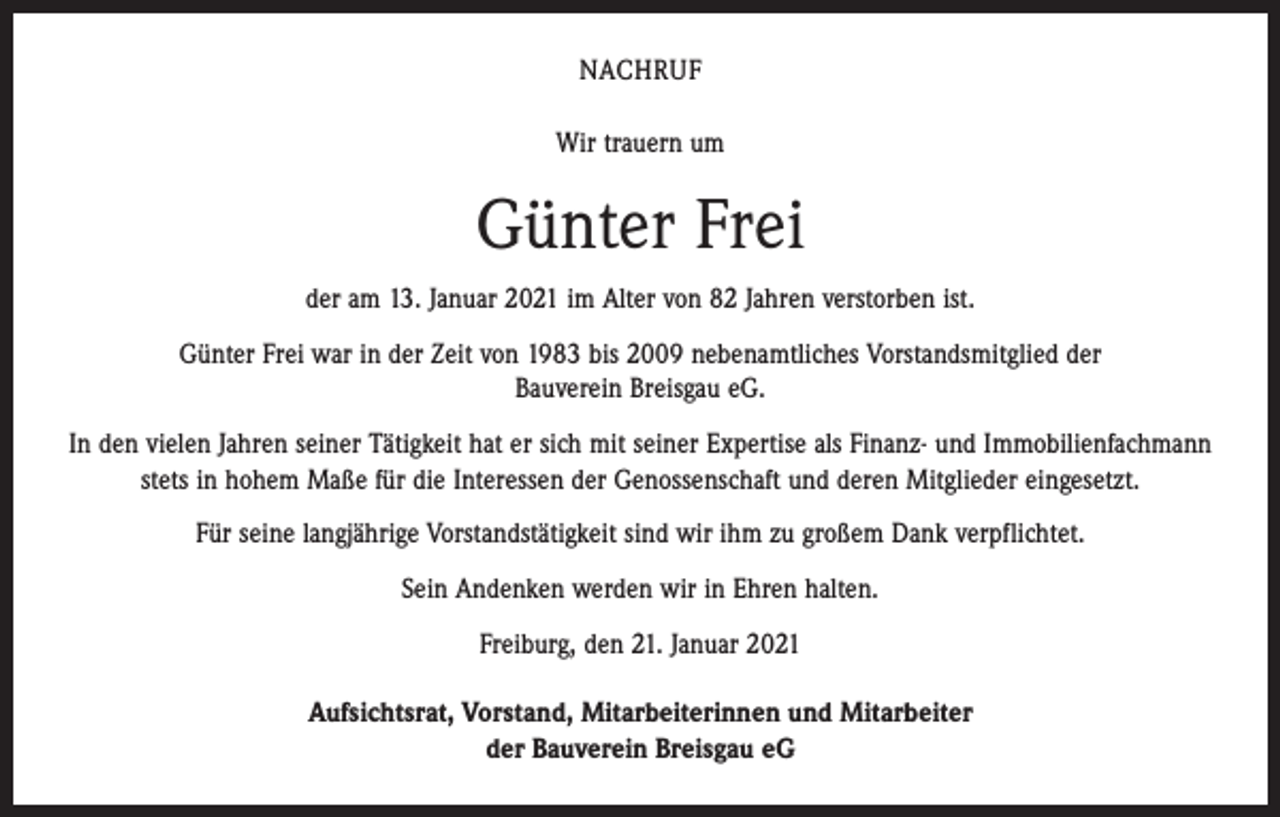<p>NACHRUF<br />Wir trauern um</p><p>Günter Frei<br />der am 13. Januar 2021 im Alter von 82 Jahren verstorben ist.<br />Günter Frei war in der Zeit von 1983 bis 2009 nebenamtliches Vorstandsmitglied der<br />Bauverein Breisgau eG.<br />In den vielen Jahren seiner Tätigkeit hat er sich mit seiner Expertise als Finanz- und Immobilienfachmann<br />stets in hohem Maße für die Interessen der Genossenschaft und deren Mitglieder eingesetzt.<br />Für seine langjährige Vorstandstätigkeit sind wir ihm zu großem Dank verpflichtet.<br />Sein Andenken werden wir in Ehren halten.<br />Freiburg, den 21. Januar 2021<br />Aufsichtsrat, Vorstand, Mitarbeiterinnen und Mitarbeiter<br />der Bauverein Breisgau eG</p>