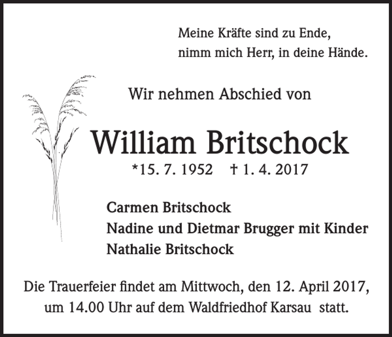 <p>Meine Kräfte sind zu Ende,<br />nimm mich Herr, in deine Hände.</p><p>Wir nehmen Abschied von</p><p>William Britschock<br />*15. 7. 1952</p><p>† 1. 4. 2017</p><p>Carmen Britschock<br />Nadine und Dietmar Brugger mit Kinder<br />Nathalie Britschock<br />Die Trauerfeier findet am Mittwoch, den 12. April 2017,<br />um 14.00 Uhr auf dem Waldfriedhof Karsau statt.</p>