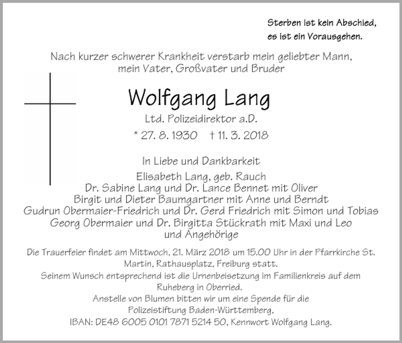 <p>NNach<br />a c h kkurzer<br />ur z er sschwerer<br />c h w er er Kr<br />a n k h ei t vverstarb<br />er s t ar b mein<br />m ei n ggeliebter<br />eli e b t er Mann,<br />M a n n,<br />Krankheit<br />m ei n VVater,<br />a t er, Gr<br />o ßv a t er uund<br />n d Bruder<br />Br u d er<br />mein<br />Großvater</p><p>LLtd.<br />t d. Polizeidirektor<br />P oli z ei dir e k t or a.D.<br />a. D.<br />11. 3.<br />** 27.<br />2 7. 8.<br />8. 11930<br />9 3 0 †† 11.<br />3. 2018<br />2 01 8<br />IInn Liebe<br />Li e b e und<br />u n d Dankbarkeit<br />D a n k b ar k ei t<br />Eli s a b e t h LLang,<br />a n g, ggeb.<br />e b. Rauch<br />R auc h<br />Elisabeth<br />Dr. Sabine<br />Dr. LLance<br />Dr.<br />S a bi n e LLang<br />a n g uund<br />n d Dr.<br />a n c e Bennet<br />B e n n e t mit<br />mi t Oliver<br />Oliv er<br />Bir<br />gi t uund<br />n d DiDieter<br />e t er BBaumgartner<br />a u m g a r t n er mit<br />mi t Anne<br />A n n e und<br />u n d Berndt<br />B er n dt<br />Birgit<br />GGudrun<br />u dr u n OObermaier-Friedrich<br />b er m ai er- Fri e dr i c h und<br />u n d Dr.<br />Dr. Gerd<br />G er d Friedrich<br />Fri e dri c h mit<br />mi t Simon<br />Si m o n und<br />u n d Tobias<br />T o bi a s<br />GGeorg<br />e or g OObermaier<br />b er m ai er uund<br />n d Dr.<br />gi t t a Stückrath<br />S t ü c kr a t h mit<br />mi t Maxi<br />M axi uund<br />n d LLeo<br />eo<br />Dr. Bir<br />Birgitta<br />uund<br />n d Angehörige<br />A n g e h öri g e<br />DiDie<br />e Tr<br />Trauerfeier<br />a u erf ei er fifindet<br />n d e t aam<br />m Mittwoch,<br />Mi t t w o c h, 21.<br />21. März<br />M är z 2018<br />2 01 8 um<br />u m 15.00<br />1 5. Uhr<br />U hr iinn der<br />d er Pfarrkirche<br />Pf arr kir c h e St.<br />S t.<br />MMartin,<br />ar ti n, RRathausplatz,<br />a t h a u s pl a t z, FrFreiburg<br />ei b ur g statt.<br />s t a t t.<br />SSeinem<br />ei n e m Wunsch<br />W u n s c h eentsprechend<br />n t s pr e c h e n d iist<br />s t die<br />di e Urnenbeisetzung<br />Ur n e n b ei s e t z u n g iimm Familienkreis<br />F a mili e n kr ei s auf<br />a uf dem<br />de m<br />RRuheberg<br />u h e b er g i in<br />n Oberried.<br />O b erri e d.<br />AAnstelle<br />n s t ell e vvon<br />o n BlBlumen<br />u m e n bibitten<br />t t e n wir<br />wir uumm eieine<br />n e Spende<br />S p e n d e ffür<br />ür die<br />di e<br />PPolizeistiftung<br />oli z ei s tif t u n g Baden-Württemberg,<br />B a d e n- W ü r t t e m b er g,<br />IIBAN:<br />B A N: DE48<br />D E 4 8 6005<br />6 5 01 7871<br />78 71 55214<br />21 4 550,<br />0, KKennwort<br />e n n w or t Wolfgang<br />W olf g a n g LLang.<br />a n g.</p>