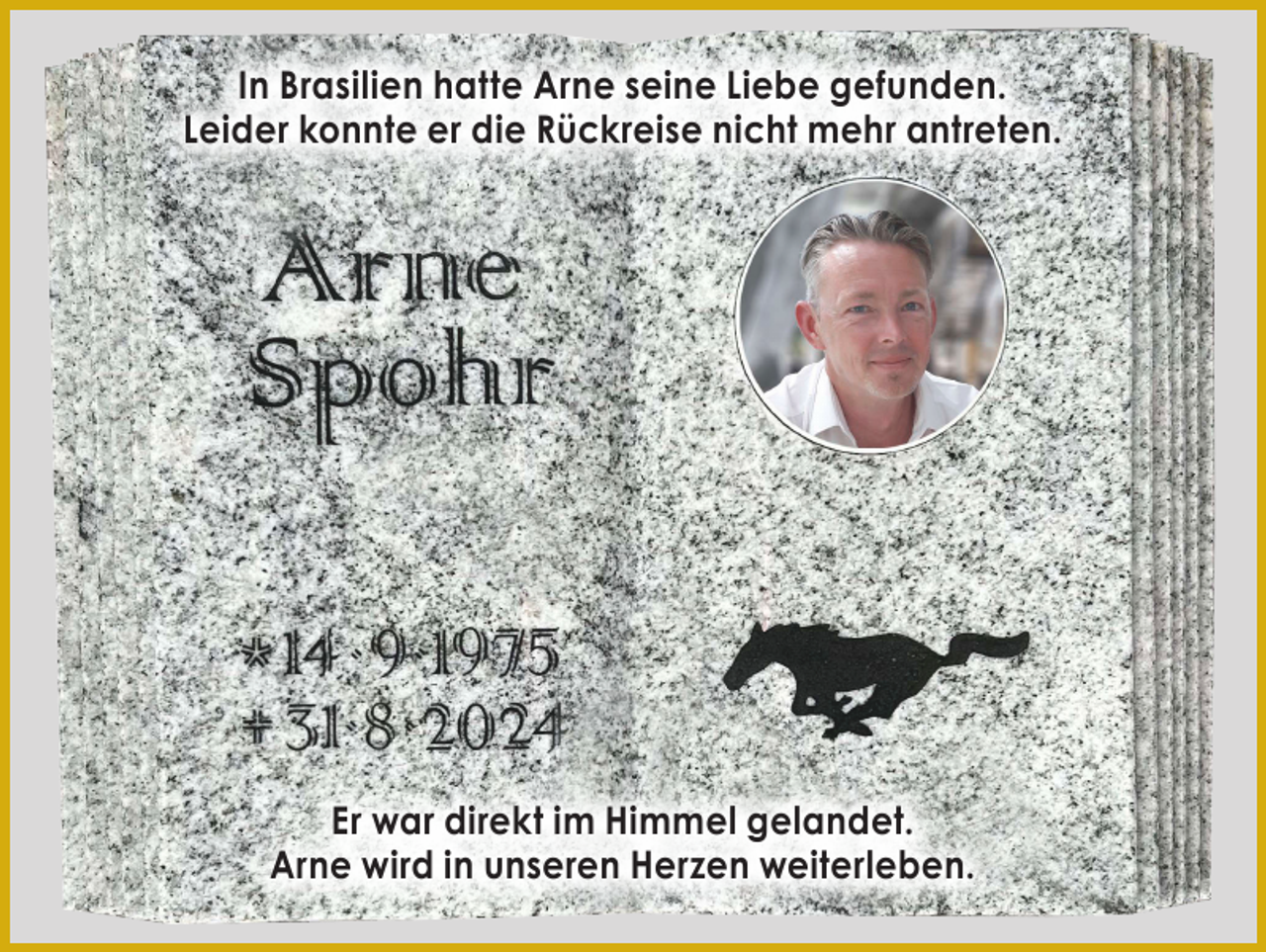 <p>In Brasilien hatte Arne seine Liebe gefunden.<br />Leider konnte er die Rückreise nicht mehr antreten.</p><p>Er war direkt im Himmel gelandet.<br />Arne wird in unseren Herzen weiterleben.</p>