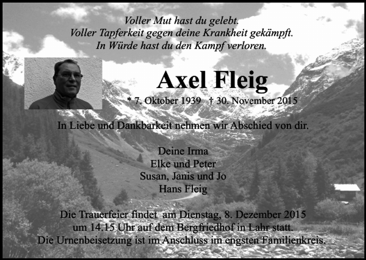 <p>Voller Mut hast du gelebt.<br />Voller Tapferkeit gegen deine Krankheit gekämpft.<br />In Würde hast du den Kampf verloren.</p><p>Axel Fleig</p><p>* 7. Oktober 1939 † 30. November 2015</p><p>In Liebe und Dankbarkeit nehmen wir Abschied von dir.<br />Deine Irma<br />Elke und Peter<br />Susan, Janis und Jo<br />Hans Fleig<br />Die Trauerfeier findet am Dienstag, 8. Dezember 2015<br />um 14.15 Uhr auf dem Bergfriedhof in Lahr statt.<br />Die Urnenbeisetzung ist im Anschluss im engsten Familienkreis.</p>