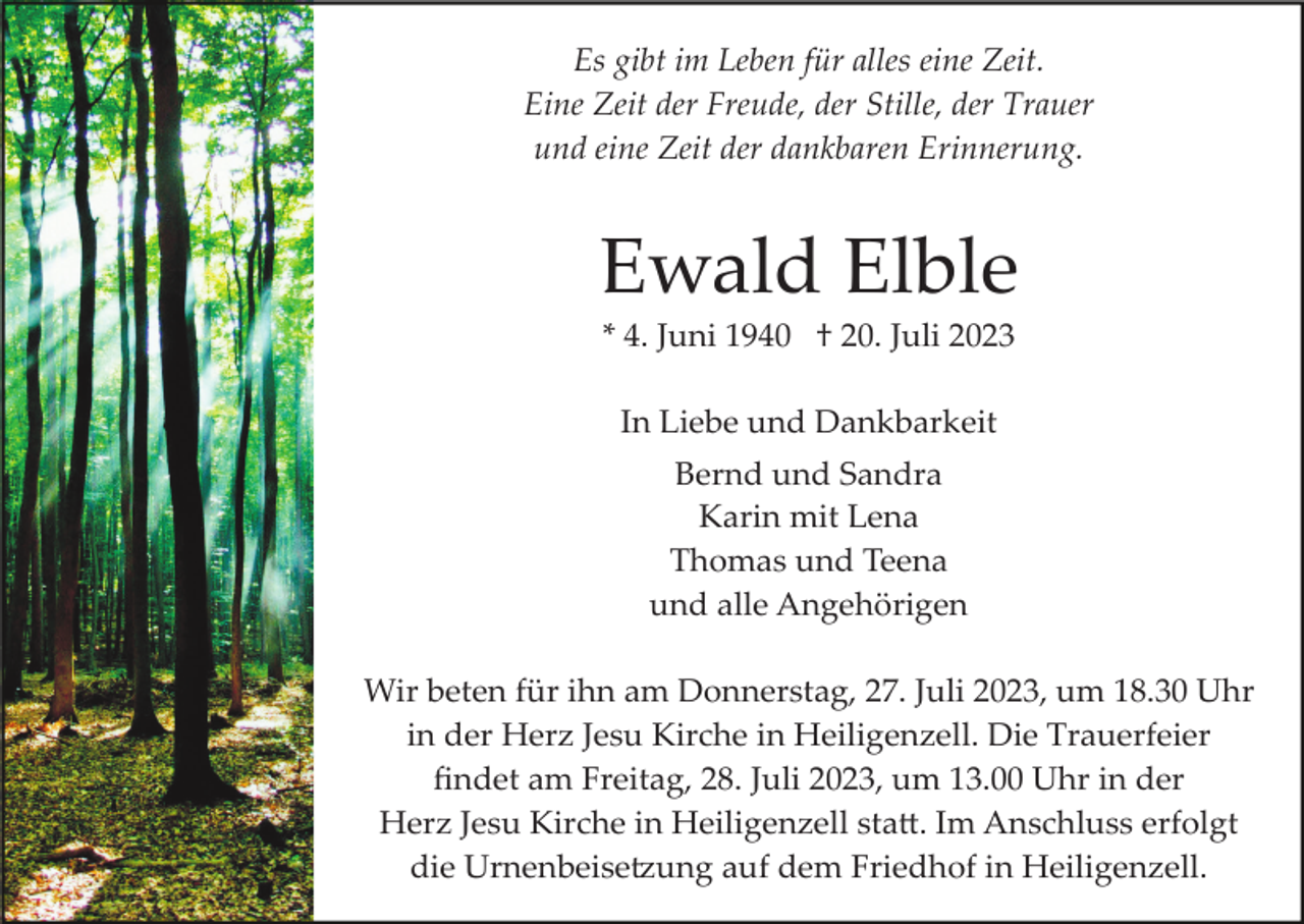 <p>Es gibt im Leben für alles eine Zeit.<br />Eine Zeit der Freude, der Stille, der Trauer<br />und eine Zeit der dankbaren Erinnerung.</p><p>Ewald Elble<br />* 4. Juni 1940 † 20. Juli 2023<br />In Liebe und Dankbarkeit<br />Bernd und Sandra<br />Karin mit Lena<br />Thomas und Teena<br />und alle Angehörigen<br />Wir beten für ihn am Donnerstag, 27. Juli 2023, um 18.30 Uhr<br />in der Herz Jesu Kirche in Heiligenzell. Die Trauerfeier<br />ﬁndet am Freitag, 28. Juli 2023, um 13.00 Uhr in der<br />Herz Jesu Kirche in Heiligenzell sta�. Im Anschluss erfolgt<br />die Urnenbeise�ung auf dem Friedhof in Heiligenzell.</p>