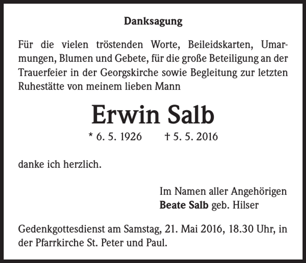 <p>Danksagung<br />Für die vielen tröstenden Worte, Beileidskarten, Umarmungen, Blumen und Gebete, für die große Beteiligung an der<br />Trauerfeier in der Georgskirche sowie Begleitung zur letzten<br />Ruhestätte von meinem lieben Mann</p><p>Erwin Salb</p><p>* 6. 5. 1926 † 5. 5. 2016<br />danke ich herzlich.<br />Im Namen aller Angehörigen<br />Beate Salb geb. Hilser<br />Gedenkgottesdienst am Samstag, 21. Mai 2016, 18.30 Uhr, in<br />der Pfarrkirche St. Peter und Paul.</p>