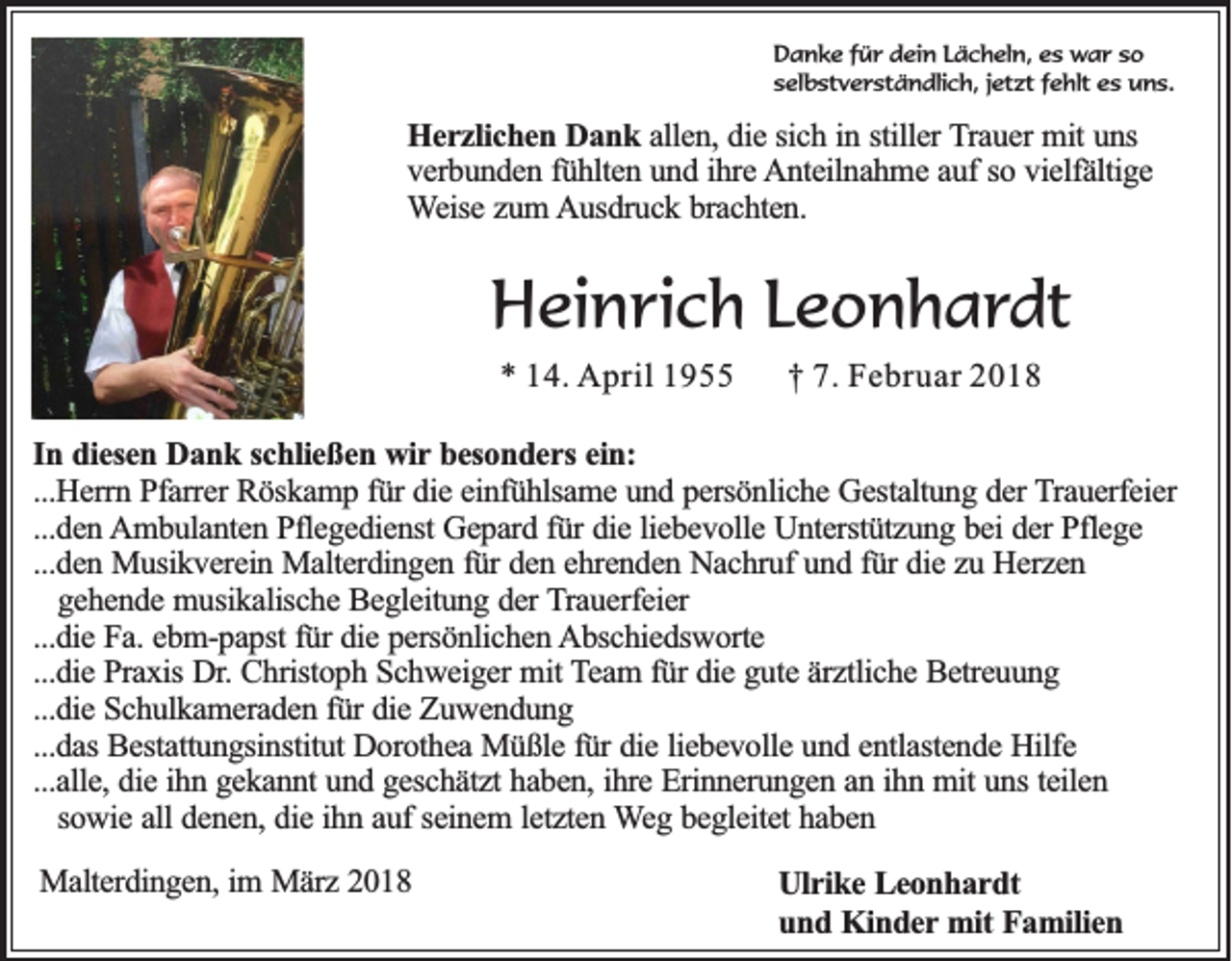 <p>D a n k e f für<br />Danke<br />ü r ddein<br />ei n LLächeln,<br />ä c h el n, ees<br />s war<br />w a r sso<br />o<br />sselbstverständlich,<br />el b st v e r st ä n dli c h, jjetzt<br />et zt ffehlt<br />e hlt es<br />e s uns.<br />u n s.</p><p>HHerzlichen<br />e r z lic h e n Dank<br />D a n k allen,<br />alle n , die<br />die ssich<br />ic h iinn sstiller<br />tille r TTrauer<br />ra u e r mit<br />mit uns<br />un s<br />verbunden<br />v e rb u n d e n ffühlten<br />ü h lte n uund<br />n d iihre<br />h re Anteilnahme<br />A n te iln a h m e aauf<br />u f so<br />so vvielfältige<br />ie lfä ltig e<br />Weise<br />W e ise zzum<br />u m Ausdruck<br />A u sd ru c k bbrachten.<br />ra c h te n .</p><p>HHeinrich<br />e in r ic h LLeonhardt<br />e o n h a rd t<br />** 114.<br />4 . April<br />A p ril 1955<br />19</p><p>†† 77.. Februar<br />Fe b ru a r 2018<br />20 1 8</p><p>In ddiesen<br />In<br />ie se n Dank<br />D a n k sschließen<br />c h lie ß e n wir<br />w ir besonders<br />be so n d e r s ein:<br />ein :<br />...Herrn<br />...H e rrn Pfarrer<br />P fa rre r Röskamp<br />Rö sk a m p ffür<br />ü r die<br />die eeinfühlsame<br />in fü h lsa m e und<br />u n d ppersönliche<br />e rsö n lic h e Gestaltung<br />G e sta ltu n g dder<br />e r TTrauerfeier<br />ra u e rfe ie r<br />...d e n Ambulanten<br />A m b u la n te n Pflegedienst<br />P fle g e d ie n st Gepard<br />Ge p a rd ffür<br />ü r die<br />die lliebevolle<br />ie b e v o lle Unterstützung<br />U n te rstü tz u n g bbei<br />e i der<br />de r Pflege<br />Pfle g e<br />...den<br />...d e n Musikverein<br />M u sik v e re in Malterdingen<br />M a lte rd in g e n ffür<br />ü r den<br />de n eehrenden<br />h re n d e n Nachruf<br />N a c h ru f und<br />un d ffür<br />ü r die<br />die zzuu Herzen<br />H e rz e n<br />...den<br />ge h e n d e musikalische<br />m u sik a lisc h e Begleitung<br />B e g le itu n g dder<br />e r Trauerfeier<br />T ra u e rfe ie r<br />gehende<br />...die<br />...d ie Fa.<br />F a . ebm-papst<br />eb m -p a p st für<br />fü r die<br />die persönlichen<br />p e rsö n lic h e n Abschiedsworte<br />A b sc h ie d sw o rte<br />...d ie Praxis<br />P ra x is Dr.<br />Dr. Christoph<br />Ch risto p h Schweiger<br />S c h w e ig e r mit<br />mit Team<br />T e a m f für<br />ü r die<br />die gute<br />g u te äärztliche<br />rz tlic h e Betreuung<br />B e tre u u n g<br />...die<br />...d ie Schulkameraden<br />S c h u lk a m e ra d e n ffür<br />ü r die<br />die Zuwendung<br />Zu w en d u n g<br />...die<br />...das<br />...d a s Bestattungsinstitut<br />Be sta ttu n g sin stitu t Dorothea<br />Do ro th e a Müßle<br />M ü ß le ffür<br />ü r die<br />die lliebevolle<br />ie b e v o lle und<br />u n d eentlastende<br />n tla ste n d e Hilfe<br />H ilfe<br />...alle,<br />teilen<br />...a lle , die<br />die iihn<br />h n ggekannt<br />e k a n n t und<br />un d ggeschätzt<br />e sc h ä tz t haben,<br />ha b e n , ihre<br />ih re Erinnerungen<br />E rin n e ru n g e n aann iihn<br />h n mit<br />m it uns<br />un s te<br />ile n<br />sowie<br />so w ie aall<br />ll denen,<br />de n e n , die<br />die iihn<br />h n aauf<br />u f seinem<br />se in e m l letzten<br />e tz te n Weg<br />W e g bbegleitet<br />e g le ite t haben<br />ha b e n<br />MMalterdingen,<br />a lte rd in g e n , im<br />im März<br />M ä rz 2018<br />20 1 8</p><p>UUlrike<br />lr ik e Leonhardt<br />Leo n h a rd t<br />und<br />u n d Kinder<br />K in d e r mit<br />mit Familien<br />Fa m ilie n</p>