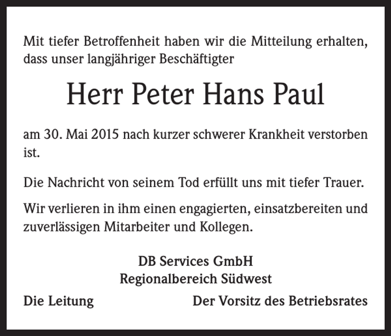 <p>Mit tiefer Betroffenheit haben wir die Mitteilung erhalten,<br />dass unser langjähriger Beschäftigter</p><p>Herr Peter Hans Paul<br />am 30. Mai 2015 nach kurzer schwerer Krankheit verstorben<br />ist.<br />Die Nachricht von seinem Tod erfüllt uns mit tiefer Trauer.<br />Wir verlieren in ihm einen engagierten, einsatzbereiten und<br />zuverlässigen Mitarbeiter und Kollegen.</p><p>Die Leitung</p><p>DB Services GmbH<br />Regionalbereich Südwest<br />Der Vorsitz des Betriebsrates</p>