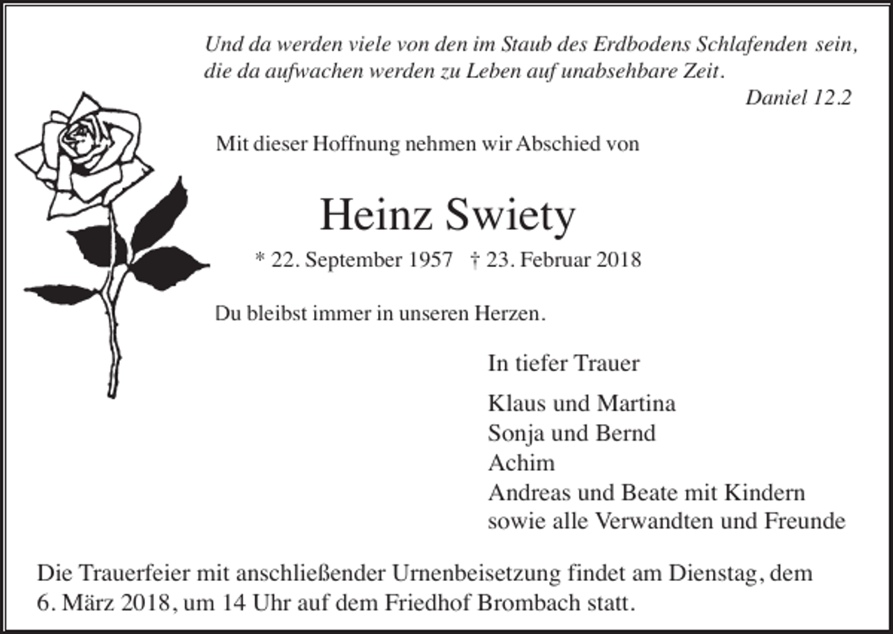 <p>Und da werden viele von den im Staub des Erdbodens Schlafenden sein,<br />die da aufwachen werden zu Leben auf unabsehbare Zeit.<br />Daniel 12.2<br />Mit dieser Hoffnung nehmen wir Abschied von</p><p>Heinz Swiety<br />* 22. September 1957 † 23. Februar 2018<br />Du bleibst immer in unseren Herzen.</p><p>In tiefer Trauer<br />Klaus und Martina<br />Sonja und Bernd<br />Achim<br />Andreas und Beate mit Kindern<br />sowie alle Verwandten und Freunde<br />Die Trauerfeier mit anschließender Urnenbeisetzung findet am Dienstag, dem<br />6. März 2018, um 14 Uhr auf dem Friedhof Brombach statt.</p>