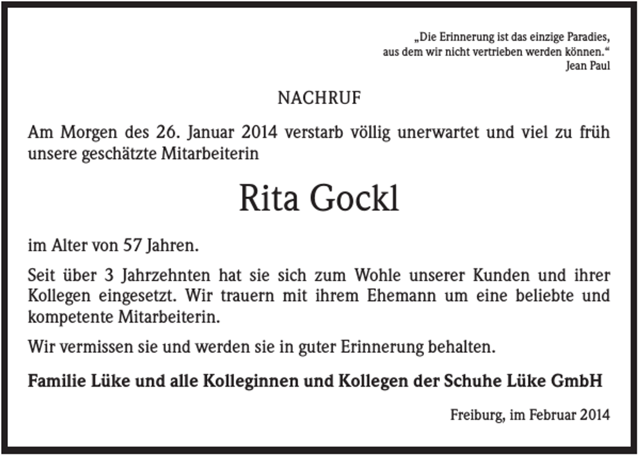 <p>„Die Erinnerung ist das einzige Paradies,<br />aus dem wir nicht vertrieben werden können.“<br />Jean Paul</p><p>NACHRUF<br />Am Morgen des 26. Januar 2014 verstarb völlig unerwartet und viel zu früh<br />unsere geschätzte Mitarbeiterin</p><p>Rita Gockl<br />im Alter von 57 Jahren.<br />Seit über 3 Jahrzehnten hat sie sich zum Wohle unserer Kunden und ihrer<br />Kollegen eingesetzt. Wir trauern mit ihrem Ehemann um eine beliebte und<br />kompetente Mitarbeiterin.<br />Wir vermissen sie und werden sie in guter Erinnerung behalten.<br />Familie Lüke und alle Kolleginnen und Kollegen der Schuhe Lüke GmbH<br />Freiburg, im Februar 2014</p>