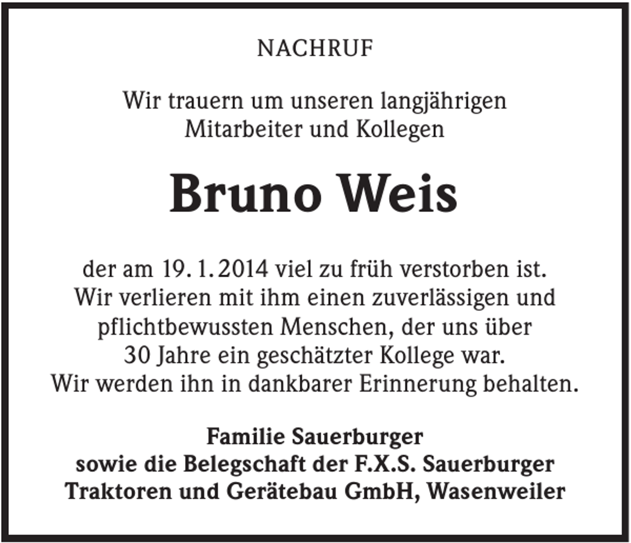 <p>NACHRUF</p><p>Wir trauern um unseren langjährigen<br />Mitarbeiter und Kollegen</p><p>Bruno Weis<br />der am 19. 1. 2014 viel zu früh verstorben ist.<br />Wir verlieren mit ihm einen zuverlässigen und<br />pflichtbewussten Menschen, der uns über<br />30 Jahre ein geschätzter Kollege war.<br />Wir werden ihn in dankbarer Erinnerung behalten.<br />Familie Sauerburger<br />sowie die Belegschaft der F.X.S. Sauerburger<br />Traktoren und Gerätebau GmbH, Wasenweiler</p>