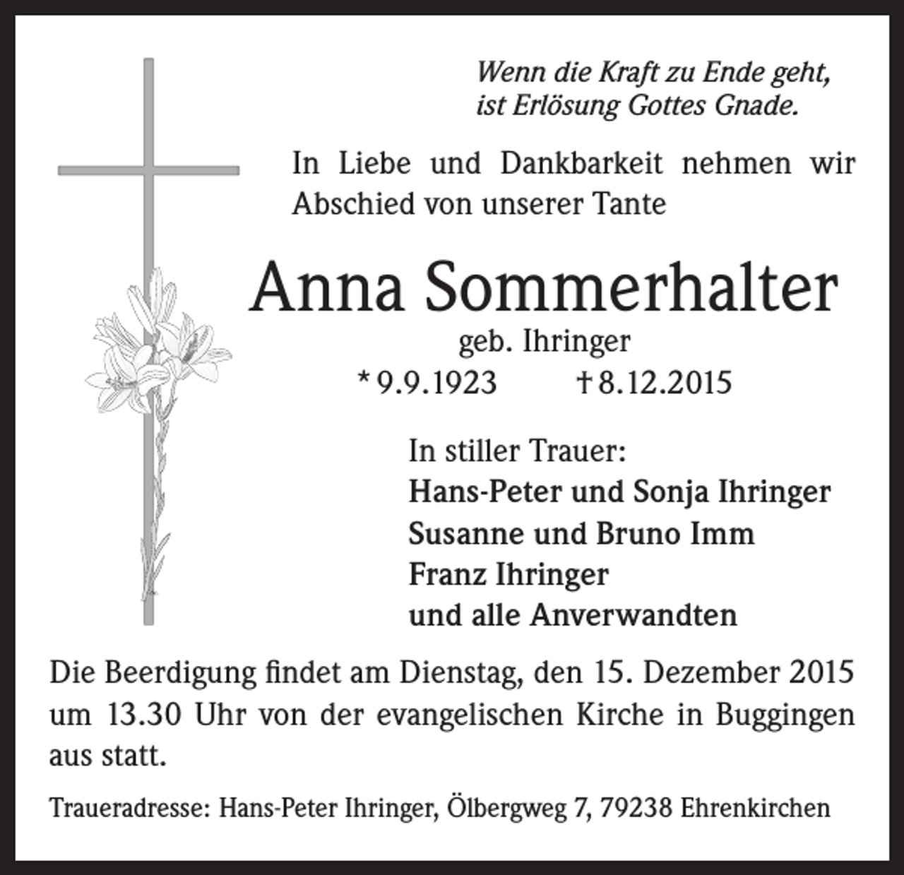 <p>Wenn die Kraft zu Ende geht,<br />ist Erlösung Gottes Gnade.</p><p>In Liebe und Dankbarkeit nehmen wir<br />Abschied von unserer Tante</p><p>Anna Sommerhalter<br />geb. Ihringer<br />* 9.9.1923<br />† 8.12.2015</p><p>In stiller Trauer:<br />Hans-Peter und Sonja Ihringer<br />Susanne und Bruno Imm<br />Franz Ihringer<br />und alle Anverwandten<br />Die Beerdigung findet am Dienstag, den 15. Dezember 2015<br />um 13.30 Uhr von der evangelischen Kirche in Buggingen<br />aus statt.<br />Traueradresse: Hans-Peter Ihringer, Ölbergweg 7, 79238 Ehrenkirchen</p>