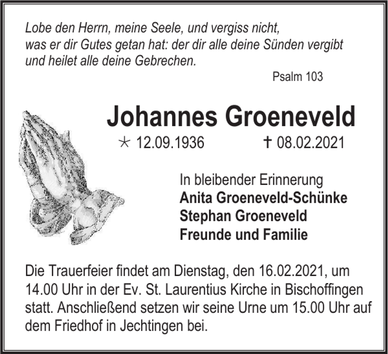 <p>Lobe den Herrn, meine Seele, und vergiss nicht,<br />was er dir Gutes getan hat: der dir alle deine Sünden vergibt<br />und heilet alle deine Gebrechen.<br />Psalm 103</p><p>Johannes Groeneveld<br /> 12.09.1936</p><p> 08.02.2021</p><p>In bleibender Erinnerung<br />Anita Groeneveld-Schünke<br />Stephan Groeneveld<br />Freunde und Familie<br />Die Trauerfeier findet am Dienstag, den 16.02.2021, um<br />14.00 Uhr in der Ev. St. Laurentius Kirche in Bischoffingen<br />statt. Anschließend setzen wir seine Urne um 15.00 Uhr auf<br />dem Friedhof in Jechtingen bei.</p>