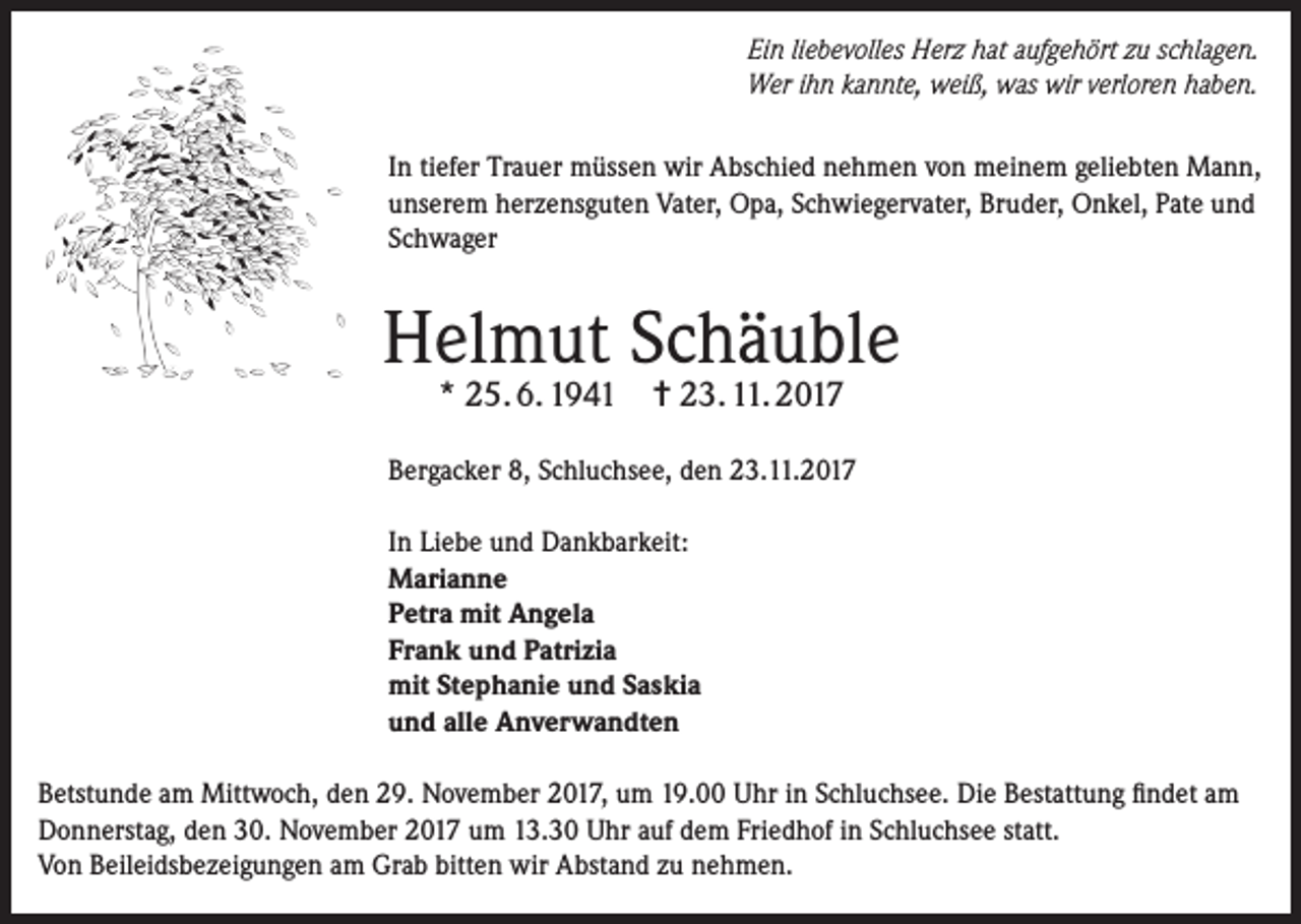 <p>Ein liebevolles Herz hat aufgehört zu schlagen.<br />Wer ihn kannte, weiß, was wir verloren haben.<br />In tiefer Trauer müssen wir Abschied nehmen von meinem geliebten Mann,<br />unserem herzensguten Vater, Opa, Schwiegervater, Bruder, Onkel, Pate und<br />Schwager</p><p>Helmut Schäuble<br />* 25. 6. 1941</p><p>✝ 23. 11. 2017</p><p>Bergacker 8, Schluchsee, den 23.11.2017<br />In Liebe und Dankbarkeit:<br />Marianne<br />Petra mit Angela<br />Frank und Patrizia<br />mit Stephanie und Saskia<br />und alle Anverwandten<br />Betstunde am Mittwoch, den 29. November 2017, um 19.00 Uhr in Schluchsee. Die Bestattung findet am<br />Donnerstag, den 30. November 2017 um 13.30 Uhr auf dem Friedhof in Schluchsee statt.<br />Von Beileidsbezeigungen am Grab bitten wir Abstand zu nehmen.</p>