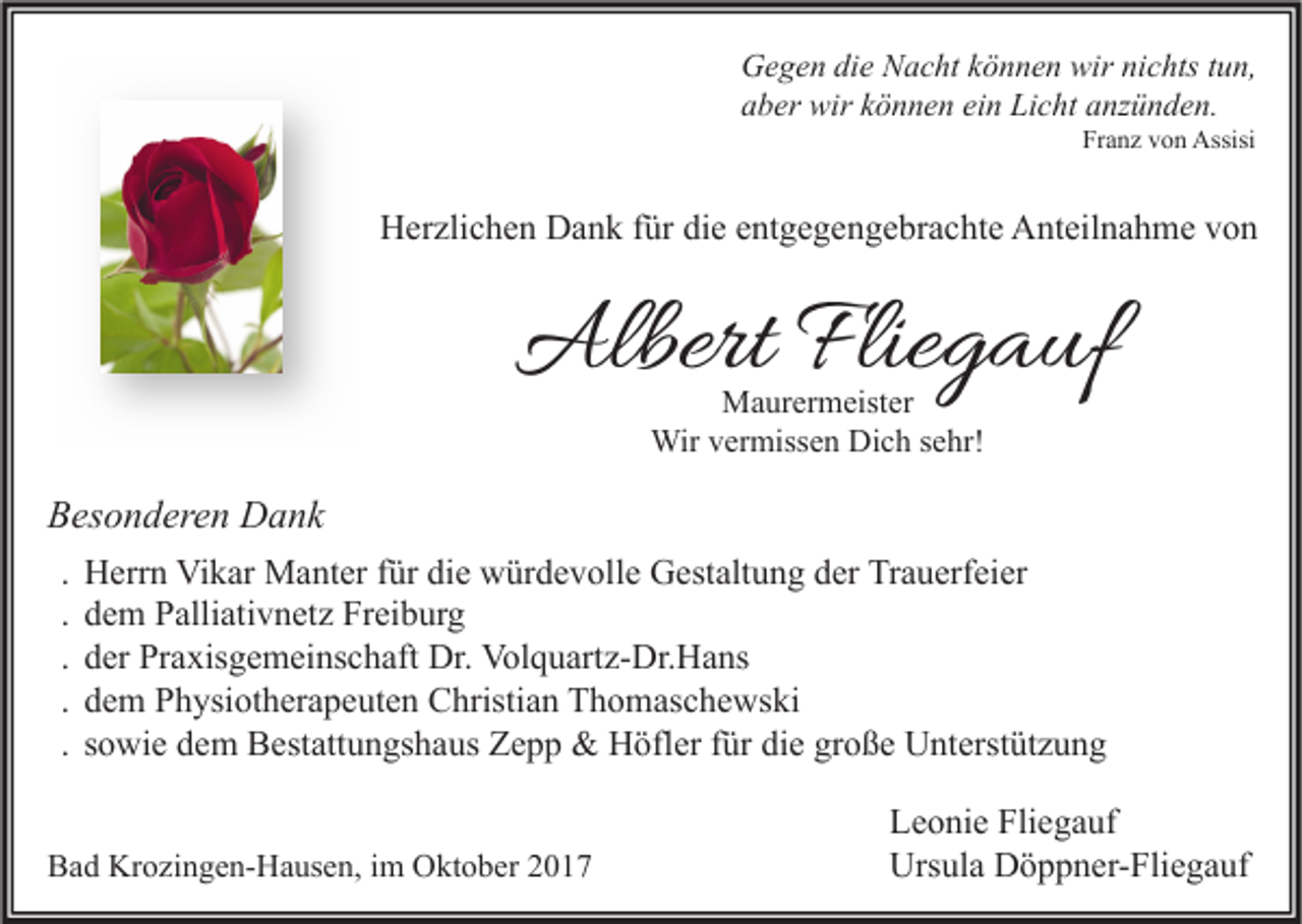 <p>G e g e n didie<br />e NNacht<br />a c ht kkönnen<br />ö n n e n wir<br />c hts t tun,<br />u n,<br />Gegen<br />wirninichts<br />a b er wir<br />wir kkönnen<br />ö n n e n ei<br />n Licht<br />Li c ht aanzünden.<br />nz ü n d e n.<br />aber<br />ein<br />Franz<br />Fr<br />a n z vvon<br />o n Assisi<br />Assisi</p><p>HHerzlichen<br />er zli c h e n DDank<br />a n k f für<br />ür didie<br />e eentgegengebrachte<br />nt g e g e n g e br a c ht e AAnteilnahme<br />nt eil n a h m e vvon<br />on</p><p>AlbertFlie<br />Albert<br />Fliegauf<br />g a uf<br />MMaurermeister<br />a ur er m eist er<br />Wir<br />Wirv er<br />vermissen<br />miss e n DiDich<br />c h s esehr!<br />hr!</p><p>BBesonderen<br />es o n d er e n Dank<br />D a nk<br />.<br />.<br />.<br />.<br />.</p><p>Herrn<br />H err n Vikar<br />Vi k ar Manter<br />M a nt er für<br />f ür die<br />di e würdevolle<br />w ür d e v oll e Gestaltung<br />G est alt u n g der<br />d er Trauerfeier<br />Tr a u erf ei er<br />d e m Palliativnetz<br />P alli ati v n et z Freiburg<br />Fr ei b ur g<br />dem<br />der<br />d er Praxisgemeinschaft<br />Pr a xis g e m ei ns c h aft Dr.<br />Dr. Volquartz-Dr.Hans<br />Vol q u art z- Dr. H a ns<br />d e m Physiotherapeuten<br />P h ysi ot h er a p e ut e n Christian<br />C hristi a n Thomaschewski<br />T h o m as c h e ws ki<br />dem<br />sowie<br />s o wi e dem<br />d e m Bestattungshaus<br />B est att u n gs h a us Zepp<br />Z e p p &amp;&amp; Höfler<br />H öfl er für<br />f ür die<br />di e große<br />gr o ß e Unterstützung<br />U nt erst üt z u n g</p><p>BBad<br />a d Krozingen-Hausen,<br />Kr o zi n g e n- H a us e n, i im<br />m Oktober<br />O kt o b er 22</p><p>Leonie<br />Fliegauf<br />L e o ni e Fli<br />e g a uf<br />Ursula<br />Urs ul a DDöppner-Fliegauf<br />ö p p n er- Fli e g a uf</p>