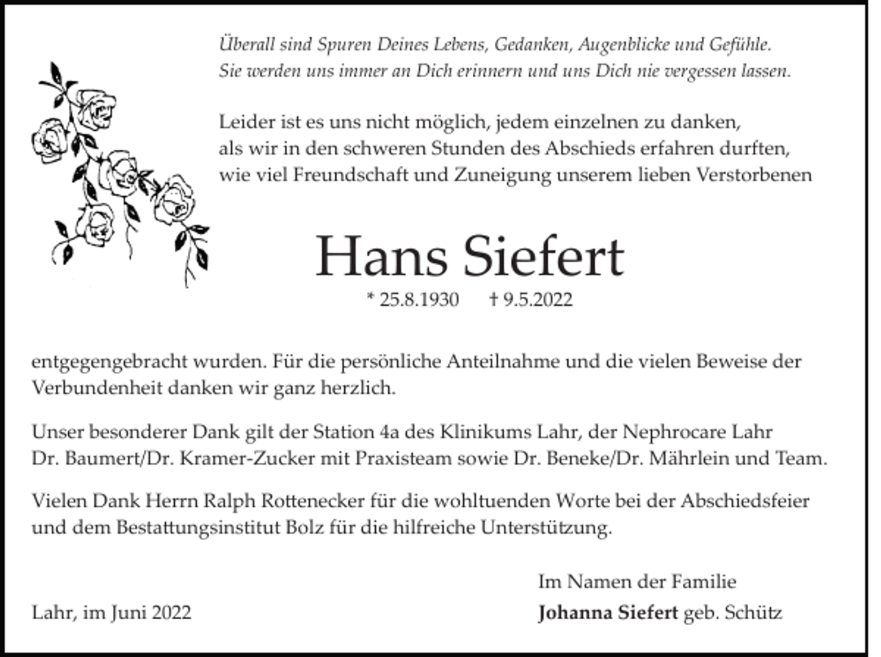 <p>Überall sind Spuren Deines Lebens, Gedanken, Augenblicke und Gefühle.<br />Sie werden uns immer an Dich erinnern und uns Dich nie vergessen lassen.</p><p>Leider ist es uns nicht möglich, jedem einzelnen zu danken,<br />als wir in den schweren Stunden des Abschieds erfahren durften,<br />wie viel Freundschaft und Zuneigung unserem lieben Verstorbenen</p><p>Hans Siefert<br />* 25.8.1930</p><p>† 9.5.2022</p><p>entgegengebracht wurden. Für die persönliche Anteilnahme und die vielen Beweise der<br />Verbundenheit danken wir ganz herzlich.<br />Unser besonderer Dank gilt der Station 4a des Klinikums Lahr, der Nephrocare Lahr<br />Dr. Baumert/Dr. Kramer­Zucker mit Praxisteam sowie Dr. Beneke/Dr. Mährlein und Team.<br />Vielen Dank Herrn Ralph Ro�enecker für die wohltuenden Worte bei der Abschiedsfeier<br />und dem Besta�ungsinstitut Bolz für die hilfreiche Unterstü�ung.<br />Im Namen der Familie<br />Lahr, im Juni 2022</p><p>Johanna Siefert geb. Schü�</p>