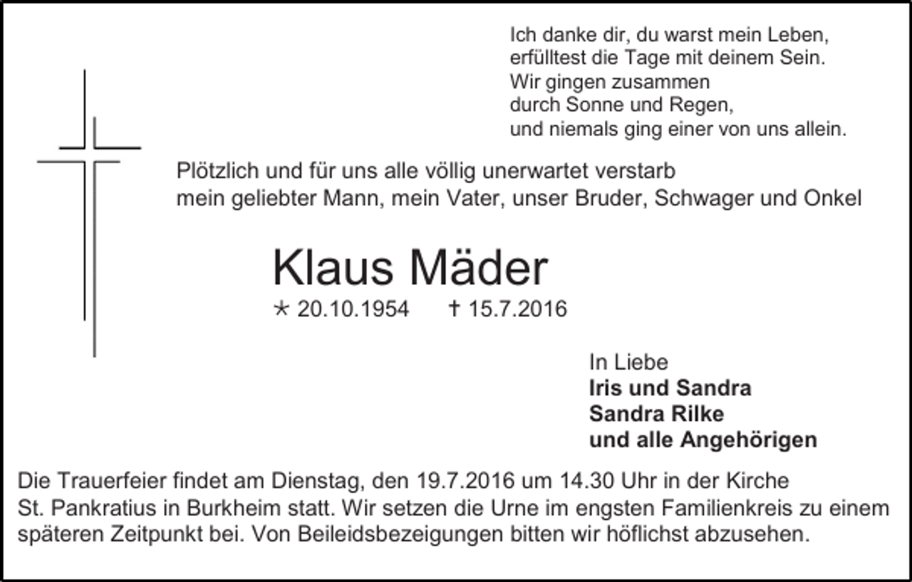 <p>Ich danke dir, du warst mein Leben,<br />erfülltest die Tage mit deinem Sein.<br />Wir gingen zusammen<br />durch Sonne und Regen,<br />und niemals ging einer von uns allein.</p><p>Plötzlich und für uns alle völlig unerwartet verstarb<br />mein geliebter Mann, mein Vater, unser Bruder, Schwager und Onkel</p><p>Klaus Mäder<br /> 20.10.1954</p><p> 15.7.2016<br />In Liebe<br />Iris und Sandra<br />Sandra Rilke<br />und alle Angehörigen</p><p>Die Trauerfeier findet am Dienstag, den 19.7.2016 um 14.30 Uhr in der Kirche<br />St. Pankratius in Burkheim statt. Wir setzen die Urne im engsten Familienkreis zu einem<br />späteren Zeitpunkt bei. Von Beileidsbezeigungen bitten wir höflichst abzusehen.</p>