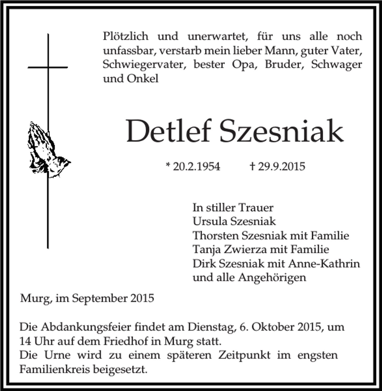 <p>Plötzlich und unerwartet, für uns alle noch<br />unfassbar, verstarb mein lieber Mann, guter Vater,<br />Schwiegervater, bester Opa, Bruder, Schwager<br />und Onkel</p><p>Detlef Szesniak<br />* 20.2.1954</p><p>† 29.9.2015</p><p>In stiller Trauer<br />Ursula Szesniak<br />Thorsten Szesniak mit Familie<br />Tanja Zwierza mit Familie<br />Dirk Szesniak mit Anne-Kathrin<br />und alle Angehörigen<br />Murg, im September 2015<br />Die Abdankungsfeier findet am Dienstag, 6. Oktober 2015, um<br />14 Uhr auf dem Friedhof in Murg statt.<br />Die Urne wird zu einem späteren Zeitpunkt im engsten<br />Familienkreis beigesetzt.</p>