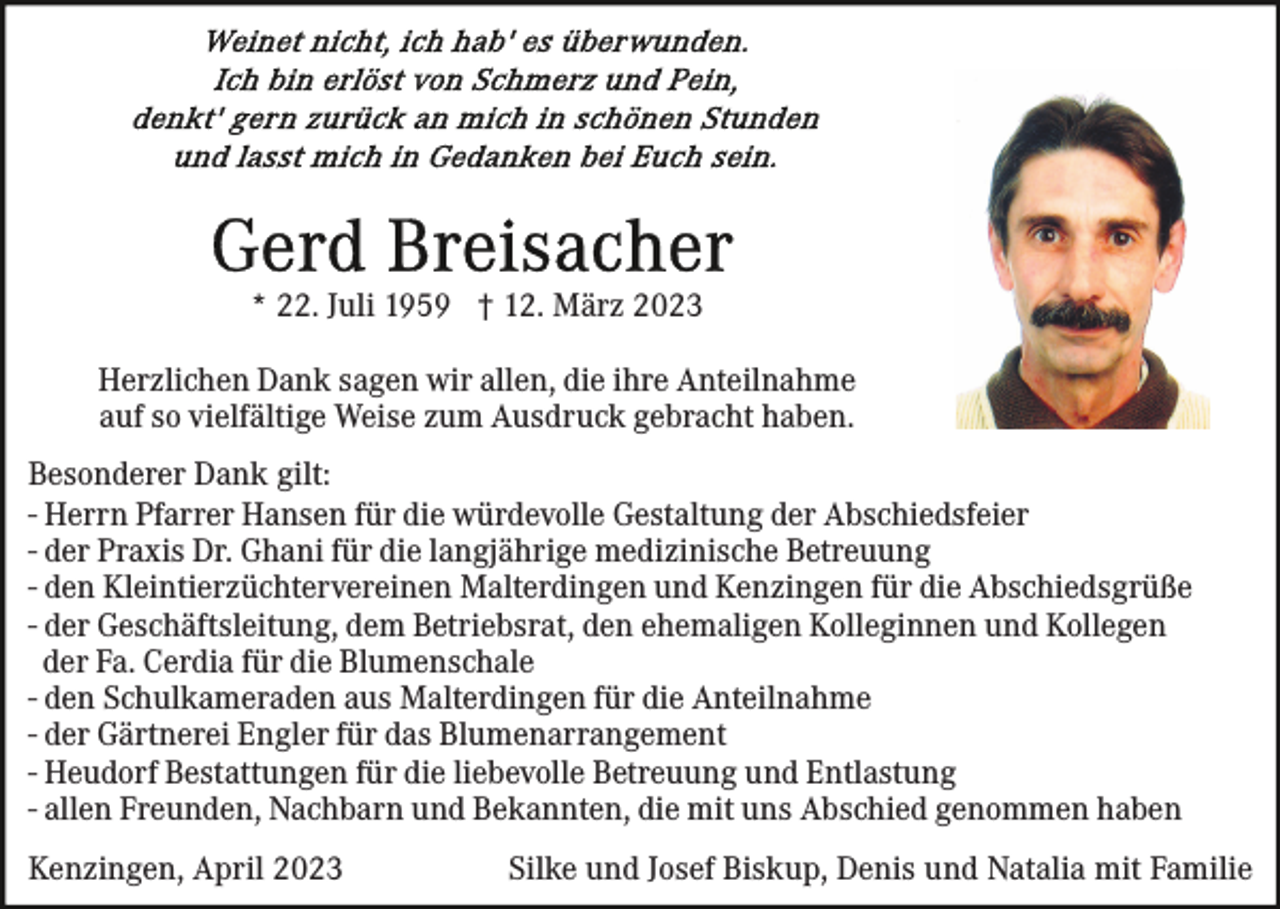 <p>* 22. Juli 1959 † 12. März 2023<br />Herzlichen Dank sagen wir allen, die ihre Anteilnahme<br />auf so vielfältige Weise zum Ausdruck gebracht haben.<br />Besonderer Dank gilt:<br />- Herrn Pfarrer Hansen für die würdevolle Gestaltung der Abschiedsfeier<br />- der Praxis Dr. Ghani für die langjährige medizinische Betreuung<br />- den Kleintierzüchtervereinen Malterdingen und Kenzingen für die Abschiedsgrüße<br />- der Geschäftsleitung, dem Betriebsrat, den ehemaligen Kolleginnen und Kollegen<br />der Fa. Cerdia für die Blumenschale<br />- den Schulkameraden aus Malterdingen für die Anteilnahme<br />- der Gärtnerei Engler für das Blumenarrangement<br />- Heudorf Bestattungen für die liebevolle Betreuung und Entlastung<br />- allen Freunden, Nachbarn und Bekannten, die mit uns Abschied genommen haben<br />Kenzingen, April 2023</p><p>Silke und Josef Biskup, Denis und Natalia mit Familie</p>