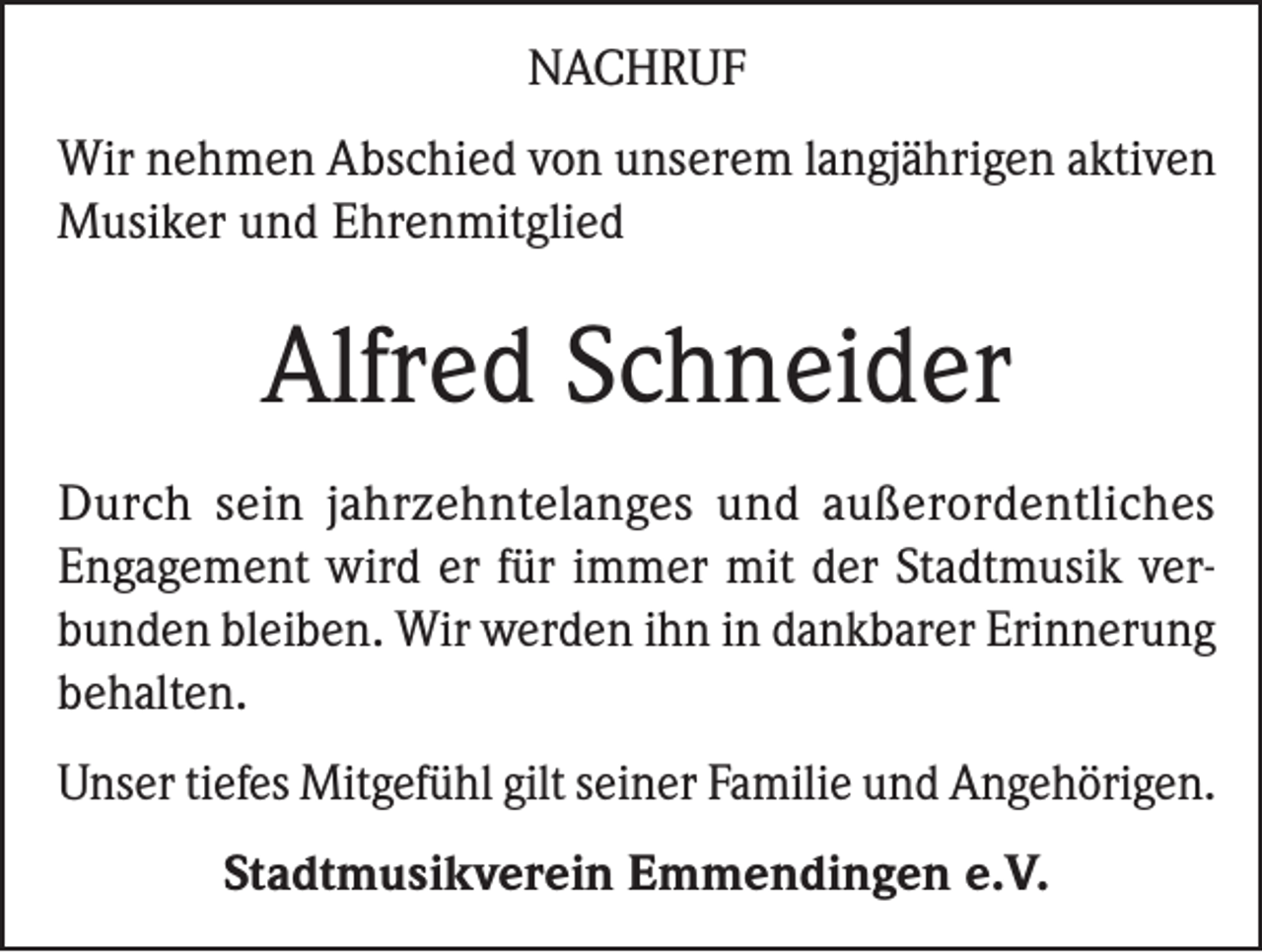 <p>NACHRUF<br />Wir nehmen Abschied von unserem langjährigen aktiven<br />Musiker und Ehrenmitglied</p><p>Alfred Schneider<br />Durch sein jahrzehntelanges und außerordentliches<br />Engagement wird er für immer mit der Stadtmusik verbunden bleiben. Wir werden ihn in dankbarer Erinnerung<br />behalten.<br />Unser tiefes Mitgefühl gilt seiner Familie und Angehörigen.<br />Stadtmusikverein Emmendingen e.V.</p>