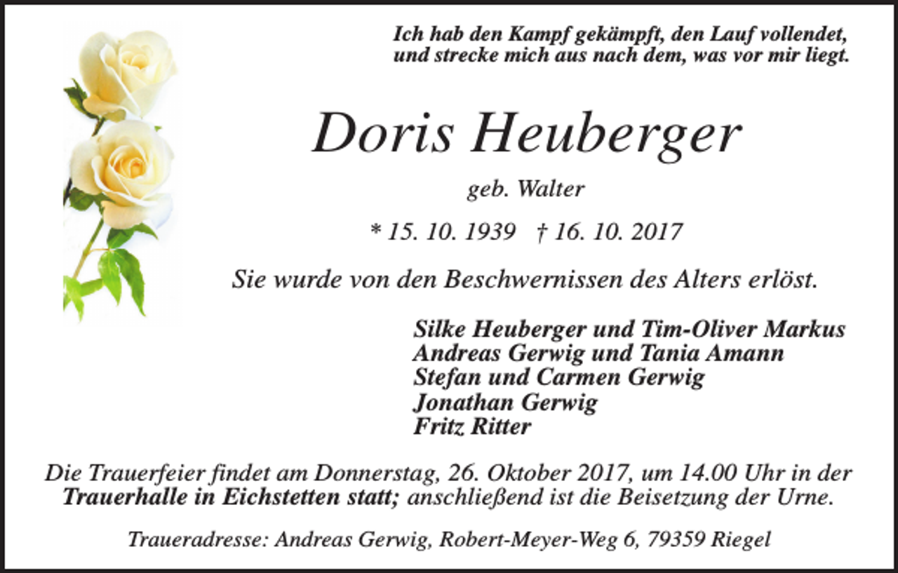 <p>Ich hab den Kampf gekämpft, den Lauf vollendet,<br />und strecke mich aus nach dem, was vor mir liegt.</p><p>Doris Heuberger<br />geb. Walter<br />* 15. 10. 1939 † 16. 10. 2017</p><p>Sie wurde von den Beschwernissen des Alters erlöst.<br />Silke Heuberger und Tim-Oliver Markus<br />Andreas Gerwig und Tania Amann<br />Stefan und Carmen Gerwig<br />Jonathan Gerwig<br />Fritz Ritter<br />Die Trauerfeier findet am Donnerstag, 26. Oktober 2017, um 14.00 Uhr in der<br />Trauerhalle in Eichstetten statt; anschließend ist die Beisetzung der Urne.<br />Traueradresse: Andreas Gerwig, Robert-Meyer-Weg 6, 79359 Riegel</p>