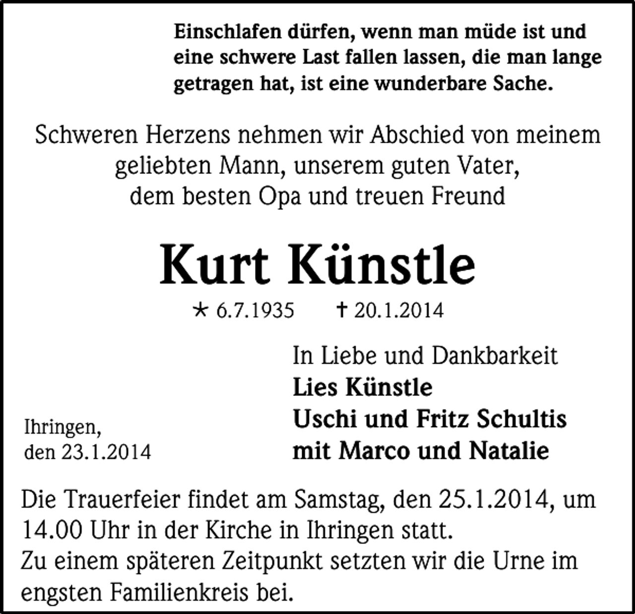 <p>Einschlafen dürfen, wenn man müde ist und<br />eine schwere Last fallen lassen, die man lange<br />getragen hat, ist eine wunderbare Sache.</p><p>Schweren Herzens nehmen wir Abschied von meinem<br />geliebten Mann, unserem guten Vater,<br />dem besten Opa und treuen Freund</p><p>Kurt Künstle<br /> 6.7.1935</p><p>Ihringen,<br />den 23.1.2014</p><p> 20.1.2014</p><p>In Liebe und Dankbarkeit<br />Lies Künstle<br />Uschi und Fritz Schultis<br />mit Marco und Natalie</p><p>Die Trauerfeier findet am Samstag, den 25.1.2014, um<br />14.00 Uhr in der Kirche in Ihringen statt.<br />Zu einem späteren Zeitpunkt setzten wir die Urne im<br />engsten Familienkreis bei.</p>