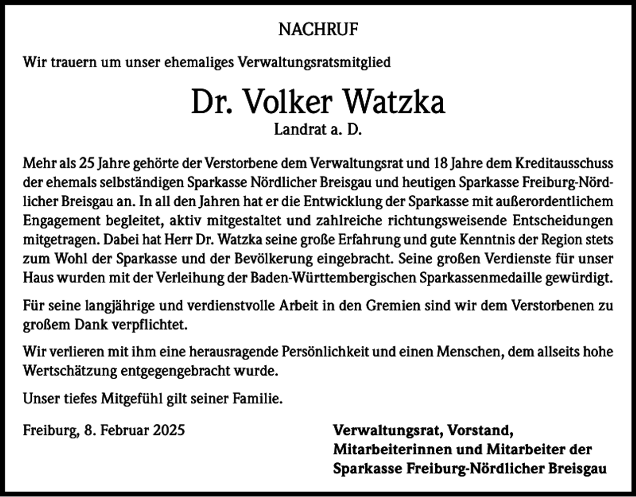 <p>NACHRUF<br />Wir trauern um unser ehemaliges Verwaltungsratsmitglied</p><p>Dr. Volker Watzka<br />Landrat a. D.</p><p>Mehr als 25 Jahre gehörte der Verstorbene dem Verwaltungsrat und 18 Jahre dem Kreditausschuss<br />der ehemals selbständigen Sparkasse Nördlicher Breisgau und heutigen Sparkasse Freiburg-Nördlicher Breisgau an. In all den Jahren hat er die Entwicklung der Sparkasse mit außerordentlichem<br />Engagement begleitet, aktiv mitgestaltet und zahlreiche richtungsweisende Entscheidungen<br />mitgetragen. Dabei hat Herr Dr. Watzka seine große Erfahrung und gute Kenntnis der Region stets<br />zum Wohl der Sparkasse und der Bevölkerung eingebracht. Seine großen Verdienste für unser<br />Haus wurden mit der Verleihung der Baden-Württembergischen Sparkassenmedaille gewürdigt.<br />Für seine langjährige und verdienstvolle Arbeit in den Gremien sind wir dem Verstorbenen zu<br />großem Dank verpflichtet.<br />Wir verlieren mit ihm eine herausragende Persönlichkeit und einen Menschen, dem allseits hohe<br />Wertschätzung entgegengebracht wurde.<br />Unser tiefes Mitgefühl gilt seiner Familie.<br />Freiburg, 8. Februar 2025 Verwaltungsrat, Vorstand,<br />Mitarbeiterinnen und Mitarbeiter der<br />Sparkasse Freiburg-Nördlicher Breisgau</p>